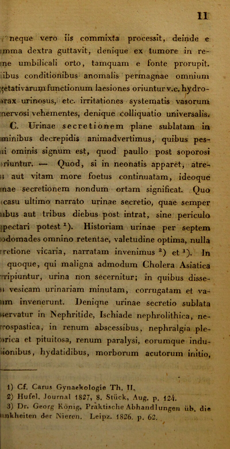 neque vero iis commixta processit, deinde e imma dextra guttavit, denique ex tumore in re- ;ne umbilicali orto, tamquam e fonte prorupit, ibus conditionibus anomalis permagnae omnium :'etativarum functionum laesiones oriuntur v.c, hydro- >rax urinosus, etc. irritationes systematis vasorum nervosi vehementes, denique colliquatio universalis. C. Urinae secretionem plane sublatam in minibus decrepidis animadvertimus, quibus pes- ni ominis signum est, quod paullo post soporosi riuntur. — Quod, si in neonatis apparet, atre- ;> aut vitam more foetus continuatam, ideoque mae secretionem nondum ortam significat. Quo «casu ultimo narrato urinae secretio, quae semper sibus aut tribus diebus post intrat, sine periculo • pectari potestJ). Historiam urinae per septem odomades omnino retentae, valetudine optima, nulla tretione vicaria, narratam invenimus1 2) et3). In quoque, qui maligna admodum Cholera Asiatica Tipiuntur, urina non secernitur; in quibus disse- i\ vesicam urinariam minutam, corrugatam et va- nm invenerunt. Deniqne urinae secretio sublata servatur in Nephritide, Ischiade nephrolithica, ne- rrospastica, in renum abscessibus, nephralgia ple- >*rica et pituitosa, renum paralysi, eorumque indu- ionibus, hydatidibus, morborum acutorum initio, 1) Cf. Carus Gynaekologie Th, II. 2) Hufel. Journal 1827, 8. Stiick, Aug. p. 124. 3) Dr. Georg Konig, Praktische Abhandlungeu iib. die C nkheiten der Nieren. Leipz. 1826. p. 62.