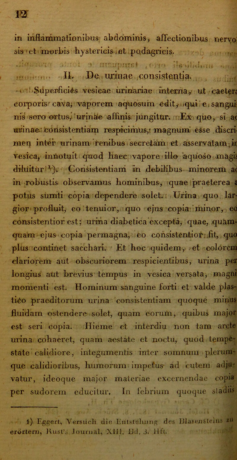 i i . in inflammationibus abdominis, affectionibus nervo; sis • et morbis hystericis , et podagricis. .-'V • - 1 '* mniipmsl iU >ilnli iH U. De urinae consistentia. -v -Superficies vesicae urinariae interna, ut caeterj corporis' cava; vaporem aquosum editr .qui e, sangui- nis sero ortus,' urinae affinis jungitur. Ex quo, si ac urinae consistentiam respicimus,r magnum esse discri- men inter urinam renibus secretam et asservatam ir vesica, innotuit quod haec vapore illo 'aquoso magii diliiitur ^). Consistentiam in debilibus minorem ac in robustis observamus hominibus, quae praeterea a potus sumti copia dependere solet.. Urina quo lar- gior-profluit, eo tenuior, quo ejus copia minor, eo consistentior est; urina diabetica excepta, quae, quam- quam ejus copia permagna, eo consistentior ,fit, quo plus continet sacchari. Et hoc quidem, et colorem clariorem aut obscuriorem respicientibus, urina per longius aut brevius tempus in vesica versata, magni momenti est. Hominum sanguine forti et valde plas- tico praeditorum urina consistentiam quoque minus fluidam ostendere solet, quam eorum, quibus major est seri copia. Hieme et interdiu non tam arcte urina cohaeret, quam aestate et noctu, quod tempe- state calidiore, integumentis inter somnum plerum? que calidioribus, humorum impetus- ad cutem adju- vatur, ideoque major materiae excernendae copia per sudorem educitur. In febrium quoque sladiis 1) F.ggert, Versiich die Entslelumq des UlaseriSteiUS zti erortern, Rust’s Journal, XUJ. JJd. .5. Hli.