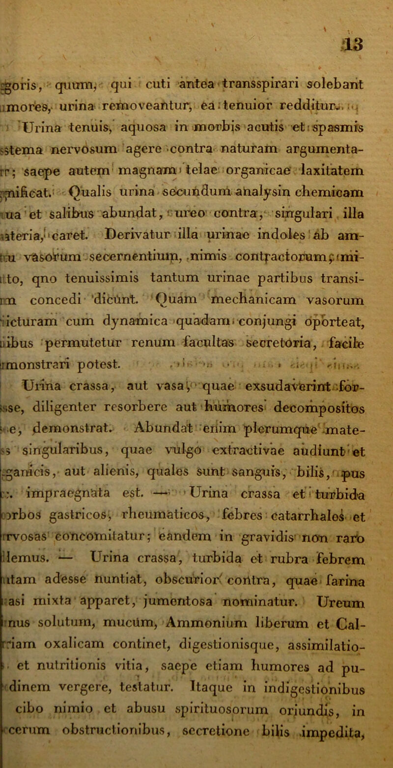 £goris, quum, qui cuti antea transspirari solebant ;mores, urina removeantur, ea;tenuior redditur*,.... Urina tenuis, aquosa in morbis acutis et spasmis otema nervosum agere contra naturam argumenta- rr; saepe autem1 magnam'telae organicae laxitatem :;nificat. Qualis urina secundum analysin chemioam ua et salibus abundat, 'ureo contra, singulari illa oteriay* caret. Derivatur illa urinae indoles ab am- t ;u vasorum secernentium, .nimis contractorumpimi- i to, qno tenuissimis tantum urinae partibus transi- im concedi 'dicilnt. Quam mechanicam vasorum • icturam cum dynamica quadam, conjungi oporteat, iribus permutetur renum facultas secretoria, facile ii monstrari potest. . >>■ •••> • . < riii.-..-. Urina crassa, aut vasa', quae exsudaverint fbr- > ,se, diligenter resorbere aut humores decompositos ■. .e, demonstrat. Abundat enim plerumque mate- $5 singularibus, quae vulgo extracti vae audiunt et -ganicis, aut alienis, quales sunt sanguis, bilis, .pus % impraegnata est. — Urina crassa et i turbida orbos gastricos, rheumaticos, febres catarrhaleS et rrvosas concomitatur; eandem in gravidis' non raro ilemus. — Urina crassa, turbida et rubra febrem itam adesse nuntiat, obscuriori corttra, quae farina i asi mixta apparet, jumentosa nominatur. Ureum nus solutum, muciim, Ammonium liberum et Cal- rriam oxalicam continet, digestionisque, assimilatio- >• et nutritionis vitia, saepe etiam humores ad pu- dinem vergere, testatur. Itaque in indigestionibus cibo nimio et abusu spirituosorum oriundis, in ocerum obstructionibus, secretione bilis .impedita,