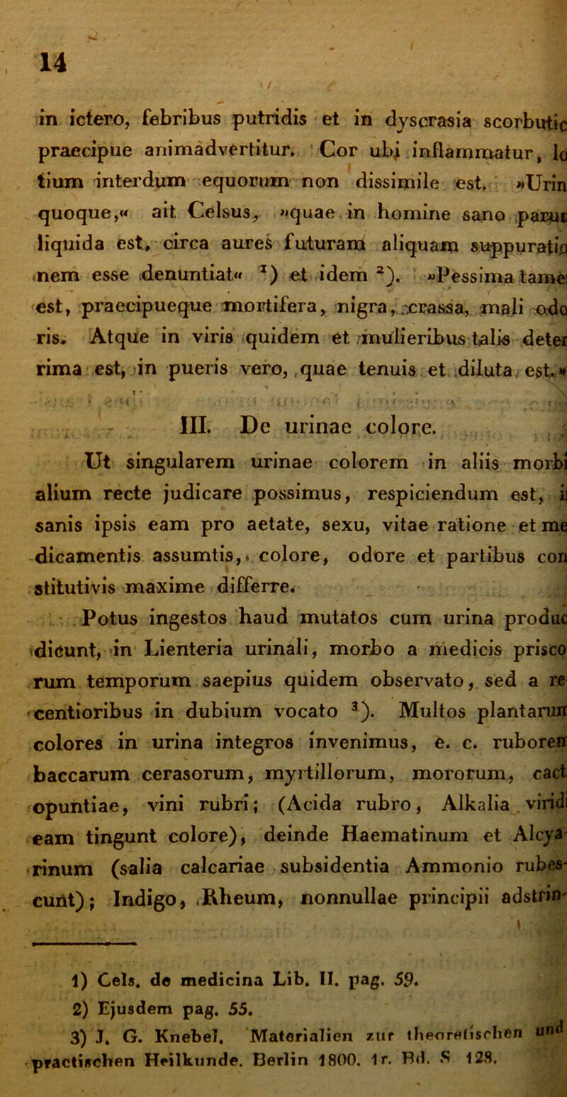 in ictero, febribus putridis et in dyscrasia scorbutic praecipue animadvertitur. Cor ubj inflammatur, lo tium interdum equorum non dissimile est. «Urin quoque,»* ait. Celsus, «quae in homine sano parui liquida est, circa aures futuram aliquam suppuratio nem esse denuntiat J) et idem1 2). «Pessima tamei est, praecipueque mortifera, nigra,;.crassa, mali odo ris. Atque in viris quidem et -mulieribus talis deter rima est, in pueris vero, ..quae tenuis et diluta est. ** . i • . III. De urinae colore. Ut singularem urinae colorem in aliis morbi alium recte judicare possimus, respiciendum est, h sanis ipsis eam pro aetate, sexu, vitae ratione et me dicamentis assumtis,. colore, odore et partibus con stitutivis maxime differre. Potus ingestos haud mutatos cum urina produc dicunt, in Lienteria urinali, morbo a medicis prisco rum temporum saepius quidem observato, sed a re centioribus in dubium vocato 3). Multos plantarurr colores in urina integros invenimus, e. c. ruboreff baccarum cerasorum, myrtillorum, mororum, cact Opuntiae, vini rubri; (Acida rubro, Alkalia . viridi eam tingunt colore), deinde Haematinum et Alcya rinum (salia calcariae subsidentia Ammonio rubes- curlt); Indigo, ,Rheum, nonnullae principii adstrim 1) Ceis, de medicina Lib. II. pag. 59. 2) Ejusdem pag. 55. 3) J. G. Knebel. Materialien zur lbeoretischen und practischen Heilkunde. Berlin 1800. 1r. Bd. S 128.