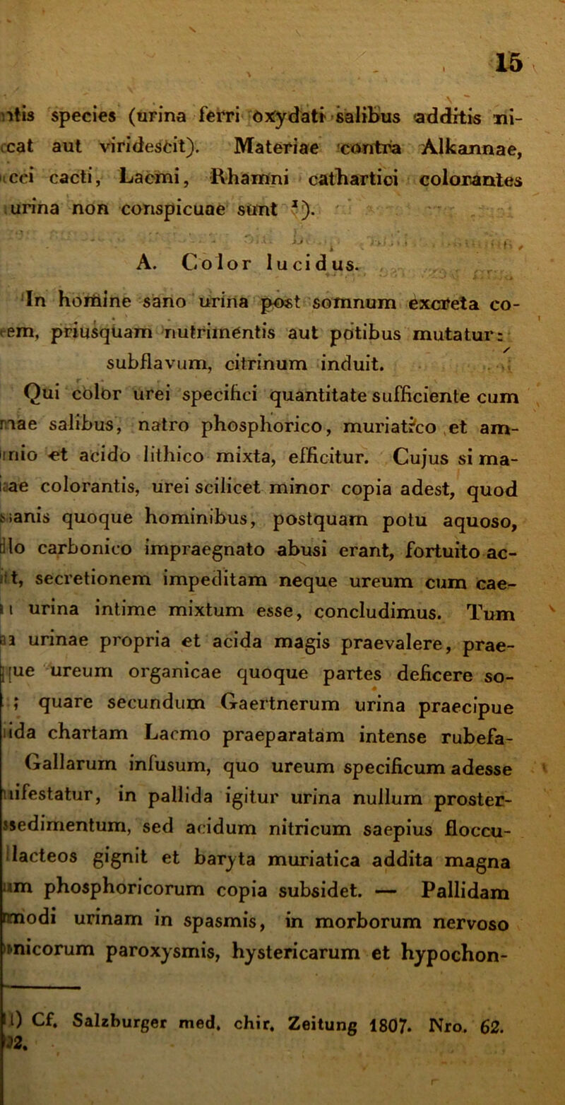 \ 15 itis species (urina ferri oxydati salibus additis mi- cat aut viridescit). Materiae contra Alkannae, cei cacti, Lacmi, Rhamni cathartioi colorantes urina non conspicuae sunt *). . ■ ■■ ■ ; - A. Color lucidus. In hortiine sano urina post somnum Cxcreta co- ... 1 <em, priusquam nutrimentis aut potibus mutatur: subflavum, citrinum induit. Qui color urei specihci quantitate sufficiente cum nae salibus, natro phosphorico, muriatico et am- inio et acido lithico mixta, efficitur. Cujus si ma- i;ae colorantis, urei scilicet minor copia adest, quod fc.anis quoque hominibus, postquam potu aquoso, filo carbonico impraegnato abusi erant, fortuito ac- t, secretionem impeditam neque ureum cum cae- si urina intime mixtum esse, concludimus. Tum n urinae propria et acida magis praevalere, prae- j[ue ureum organicae quoque partes deficere so- ; quare secundum Gaertnerum urina praecipue uda chartam Lacmo praeparatam intense rubefa- Gallarum infusum, quo ureum specificum adesse infestatur, in pallida igitur urina nullum proster- jsedimentum, sed acidum nitricum saepius floccu- ; lacteos gignit et baryta muriatica addita magna um phosphoricorum copia subsidet. — Pallidam nmodi urinam in spasmis, in morborum nervoso 'nnicorum paroxysmis, hystericarum et hypochon- 0 Cf. Salzburger med, chir, Zeitung 1807. Nro. 62. 22,