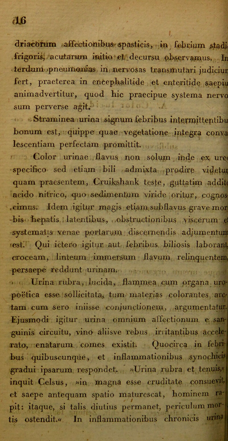 fU> \ ' I driacbrum affectionibus'«pasticis, in febrium stadf frigoris, acutarum initio et decursu pbservamus. In terdum .pneurtionias in nervosas transmutari judiciur fert, praeterea in encephalitide et enteritide saepiu animadvertitur, quod hic praecipue systema nervo sum perverse agit* Straminea urina signum febribus intermitteptibu bonum est, quippe quae vegetatione integra conva lescentiam perfectam promittit. , Color urinae flavus, non solum inde ex ure< specifico sed etiam bili admixta prodire videtui; quam praesentem, Cruikshank teste, guttatim addit< acido nitrico, quo sedimentum viride oritur, cognos- .cimus. Idem igitur magis etiam subflavus grave mor - bis hepatis ; latentibus, .obstructionibus viscerum ei systematis Yenae portarum discernendis adjumentum ■esti Qui ictero igitur aut febribus biliosis laborant, croceam, linteum immersum flavum relinquentem, persaepe reddunt urinam. ■ K Urina rubra, lucida, flammea cum organa uro- poetica esse sollicitata, tum materias colorantes arc- tam cum sero iniisse conjunctionem, argumentatur. Ejusmodi igitur urina omnium affectionum e san- guinis circuitu, vino aliisve rebus initantibus accele- rato, enatarum comes existit. Quocirca in febri- bus quibuscunque, et inflammationibus synochicis gradui ipsarum respondet. «Urina rubra et tenuis,« inquit Celsus, «in magna esse cruditate consuevit, et saepe antequam spatio maturescat, hominem ra- pit: itaque, si talis diutius permanet, periculum mor- tis ostendit.« In inflammationibus chronicis urina j