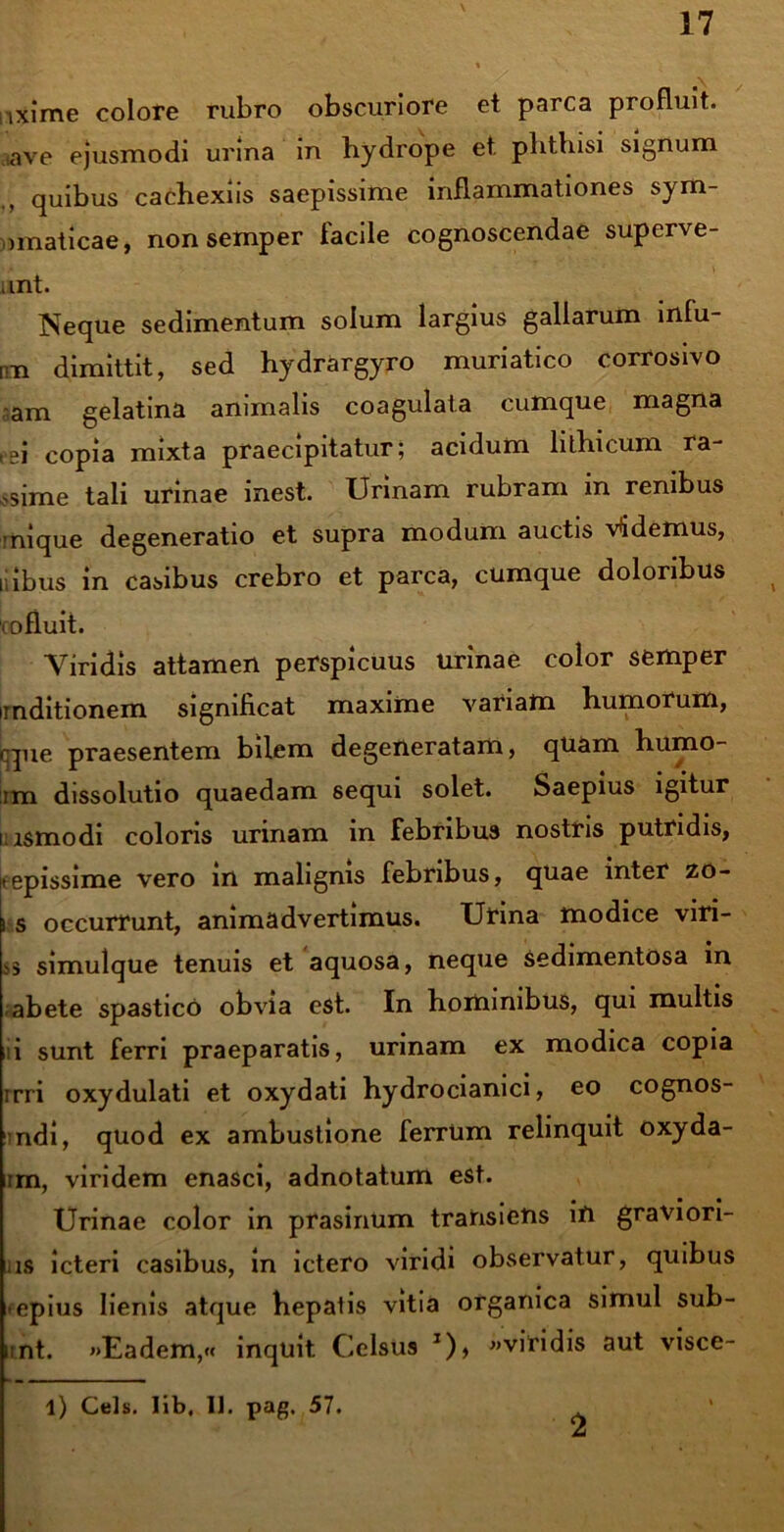 ixime colore rubro obscuriore et parca profluit, ave ejusmodi urina in hydrope et. phthisi signum quibus caehexiis saepissime inflammationes sym- imaticae, non semper facile cognoscendae superve- unt. Neque sedimentum solum largius gallarum infu- mi dimittit, sed hydrargyro muriatico corrosivo am gelatina animalis coagulata cumque magna tei copia mixta praecipitatur; acidum hthicum ra >sime tali urinae inest. Urinam rubram in renibus -nique degeneratio et supra modum auctis Videmus, ilibus in casibus crebro et parca, cumque doloribus cofluit. Viridis attamen perspicuus urinae color semper mditionem significat maxime variam humorum, qpie praesentem bilem degeneratam, quam humo- im dissolutio quaedam sequi solet. Saepius igitur i ismodi coloris urinam in febribus nostris putridis, itepissime vero in malignis febribus, quae inter zo- jt s occurrunt, animadvertimus. Urina modice viri- ss simulque tenuis et aquosa, neque sedimentosa in -abete spastico obvia est. In hominibus, qui multis i sunt ferri praeparatis, urinam ex modica copia rrri oxydulati et oxydati hydrocianici, eo cognos- ndi, quod ex ambustione ferrtim relinquit oxyda- im, viridem enasci, adnotatum est. Urinae color in prasinum trahsietis ifi graviori- us icteri casibus, in ictero viridi observatur, quibus epius lienis atque hepatis vitia organica simul sub- ii nt. »>Eadem,« inquit Celsus T), «viridis aut visce- l) Ceis, lib, 11. pag. 57. 2
