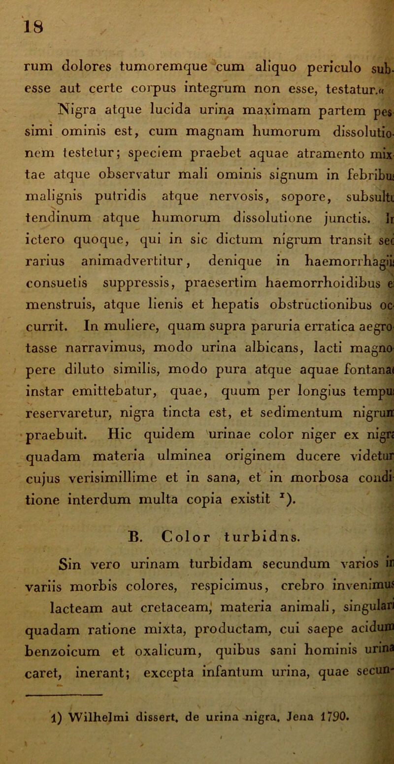 rum dolores tumoremque cum aliquo periculo sub- esse aut certe corpus integrum non esse, testatur.« Nigra atque lucida urina maximam partem pes simi ominis est, cum magnam humorum dissolutio- nem testetur; speciem praebet aquae atramento mix tae atque observatur mali ominis signum in febribu; malignis putridis atque nervosis, sopore, subsulti tendinum atque humorum dissolutione junctis. Ir ictero quoque, qui in sic dictum nigrum transit sec rarius animadvertitur, denique in haemorrhagiii consuetis suppressis, praesertim haemorrboidibus e; menstruis, atque lienis et hepatis obstructionibus oc- currit. In muliere, quam supra paruria erratica aegro tasse narravimus, modo urina albicans, lacti magno pere diluto similis, modo pura atque aquae font.ana< instar emittebatur, quae, quum per longius tempui reservaretur, nigra tincta est, et sedimentum nigrun praebuit. Hic quidem urinae color niger ex nign quadam materia ulminea originem ducere videtur cujus verisimillime et in sana, et in morbosa condi tione interdum multa copia existit x). B. Color turbidns. Sin vero urinam turbidam secundum varios ir variis morbis colores, respicimus, crebro invenimus lacteam aut cretaceamj materia animali, singulari quadam ratione mixta, productam, cui saepe acidum benzoicum et oxalicum, quibus sani hominis urina caret, inerant; excepta infantum urina, quae secun- l) Wilhelmi dissert, de urina nigra, Jena 1790.