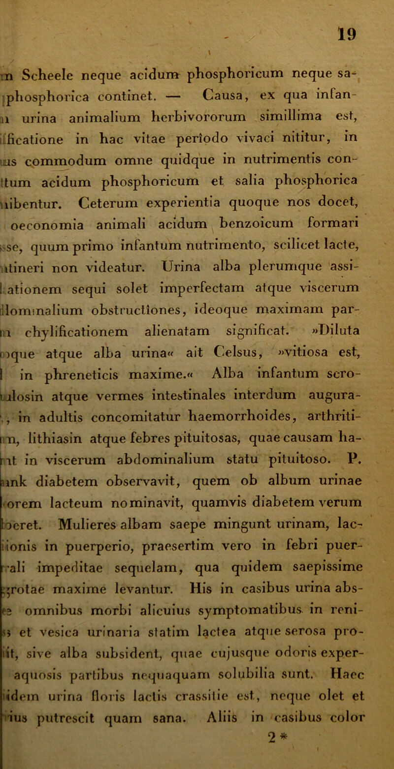 :n Scheele neque acidum phosphoricum neque sa- phosphorica continet. — Causa, ex qua inlan- n urina animalium herbivororum simillima est, kficatione in hac vitae periodo vivaci nititur, in as commodum omne quidque in nutrimentis con- !tum acidum phosphoricum et salia phosphorica libentur. Ceterum experientia quoque nos docet, oeconomia animali acidum benzoicum formari se, quum primo infantum nutrimento, scilicet lacte, itineri non videatur. Urina alba plerumque assi- i ationem sequi solet imperfectam atque viscerum llominalium obstructiones, ideoque maximam par- ia chylificationem alienatam significat. «Diluta raque atque alba urina« ait Celsus, «vitiosa est, 1 in phreneticis maxime.« Alba infantum scro- ialosin atque vermes intestinales interdum augura- , in adultis concomitatur haemorrhoides, arthriti- i n, lithiasin atque febres pituitosas, quae causam ha- i it in viscerum abdominalium statu pituitoso. P. amk diabetem observavit, quem ob album urinae orem lacteum nominavit, quamvis diabetem verum beret. Mulieres albam saepe mingunt urinam, lac- lionis in puerperio, praesertim vero in febri puer- ali impeditae sequelam, qua quidem saepissime .grotae maxime levantur. His in casibus urina abs- es omnibus morbi alicuius symptomatibus in reni- si et vesica urinaria statim lactea atque serosa pro- it, sive alba subsident, quae cujusque odoris exper- aquosis partibus nequaquam solubilia sunt. Haec idem urina floris lactis crassitie est, neque olet et ius putrescit quam sana. Aliis in casibus color 2 *