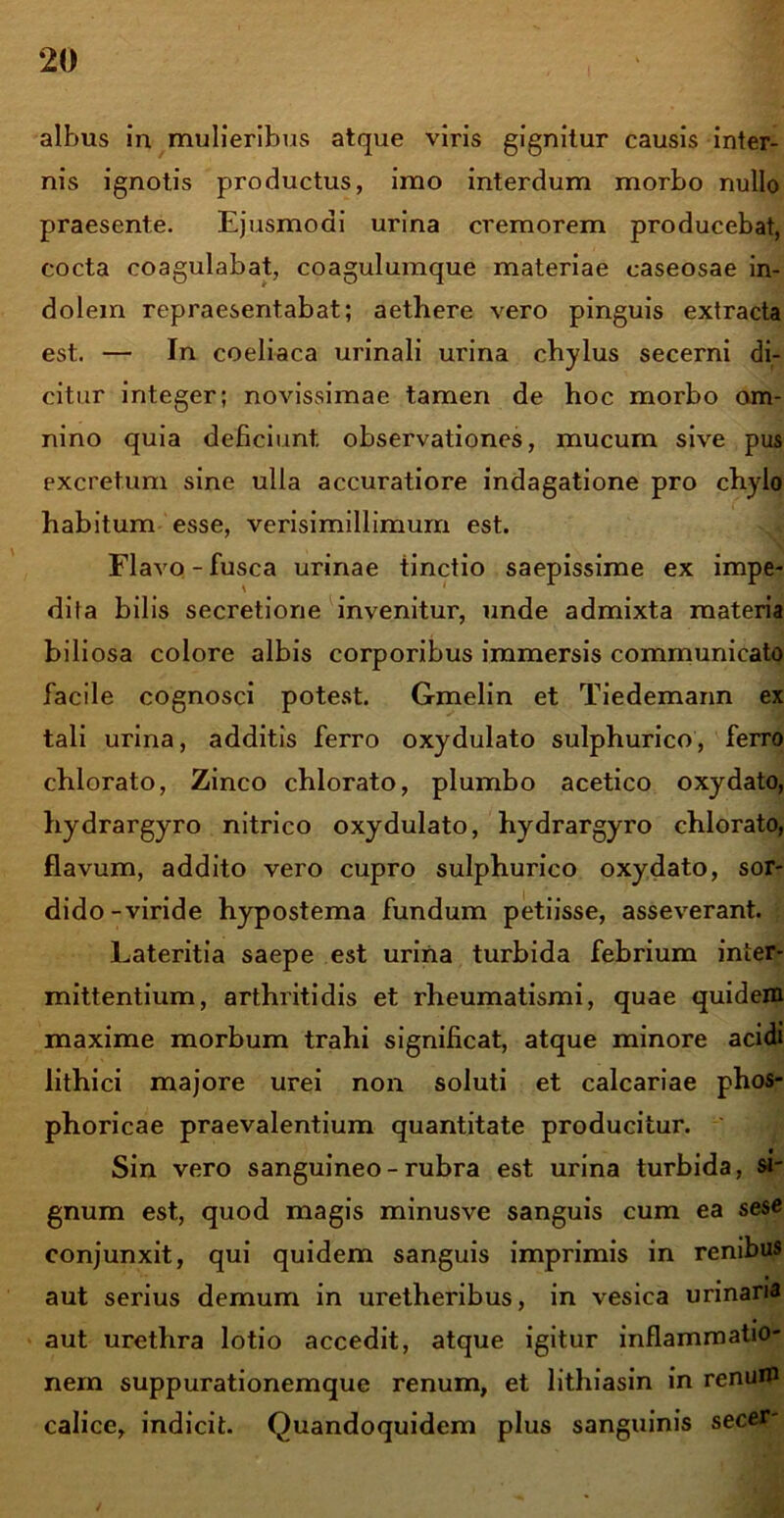 albus in mulieribus atque viris gignitur causis inter- nis ignotis productus, imo interdum morbo nullo praesente. Ejusmodi urina cremorem producebat, cocta coagulabat, coagulumque materiae caseosae in- dolem repraesentabat; aethere vero pinguis extracta est. — In coeliaca urinali urina chylus secerni di- citur integer; novissimae tamen de hoc morbo om- nino quia deficiunt observationes, mucum sive pus excretum sine ulla accuratiore indagatione pro chylo habitum esse, verisimillimum est. Flavo-fusca urinae tinctio saepissime ex impe- dita bilis secretione invenitur, unde admixta materia biliosa colore albis corporibus immersis communicato facile cognosci potest. Gmelin et Tiedemann ex tali urina, additis ferro oxydulato sulphurico, ferro chlorato, Zinco chlorato, plumbo acetico oxydato, hydrargyro nitrico oxydulato, hydrargyro chlorato, flavum, addito vero cupro sulphurico oxydato, sor- dido-viride hypostema fundum petiisse, asseverant. Lateritia saepe est urina turbida febrium inter- mittentium, arthritidis et rheumatismi, quae quidem maxime morbum trahi significat, atque minore acidi lithici majore urei non soluti et calcariae phos- phoricae praevalentium quantitate producitur. Sin vero sanguineo-rubra est urina turbida, si- gnum est, quod magis minusve sanguis cum ea se se conjunxit, qui quidem sanguis imprimis in renibus aut serius demum in uretheribus, in vesica urinaria aut urethra lotio accedit, atque igitur inflammatio- nem suppurationemque renum, et lithiasin in renum calice, indicit. Quandoquidem plus sanguinis secer-