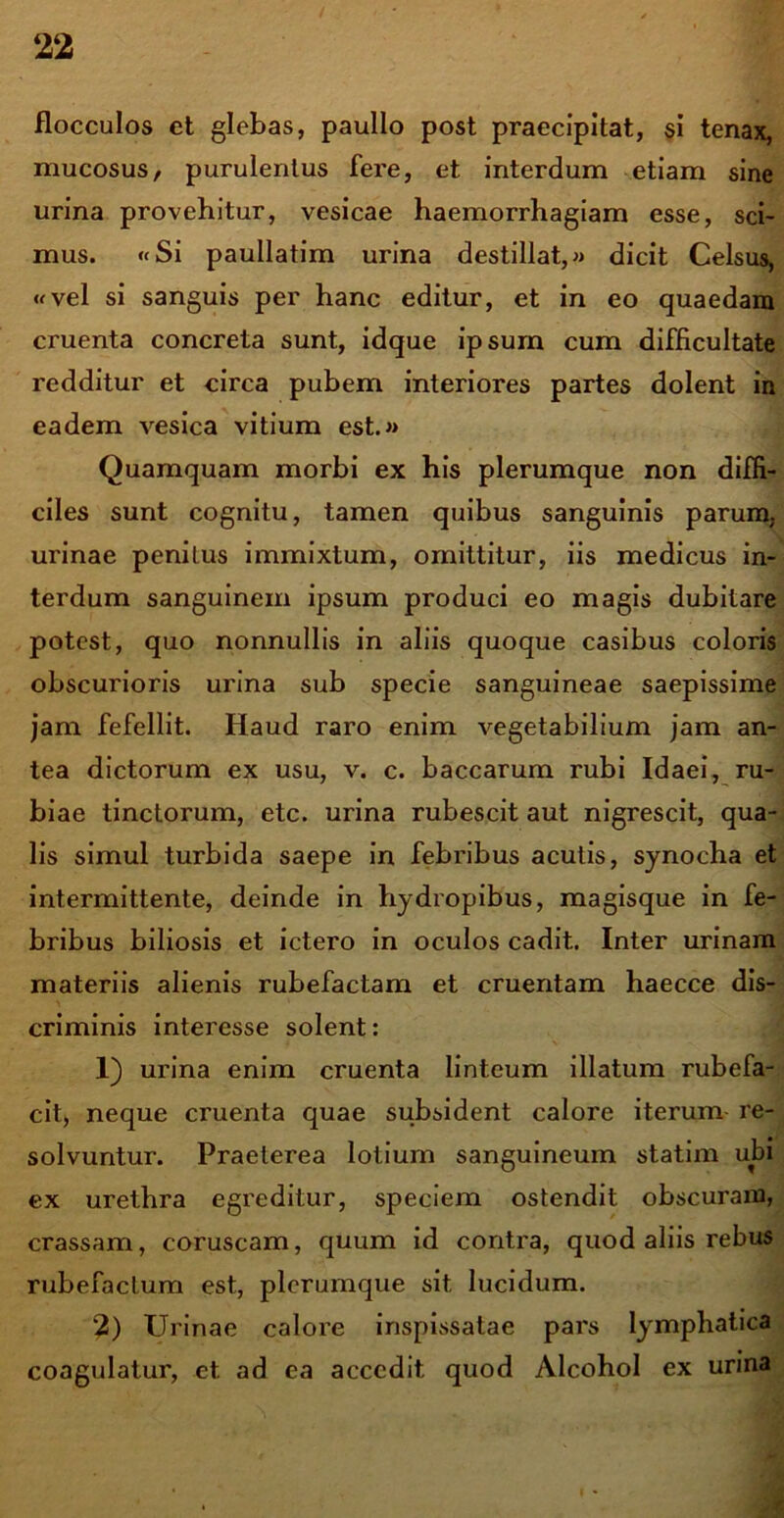 flocculos et glebas, paullo post praecipitat, si tenax, mucosus/ purulentus fere, et interdum etiam sine urina provehitur, vesicae haemorrhagiam esse, sci- mus. «Si paullatim urina destillat,» dicit Celsus, «vel si sanguis per hanc editur, et in eo quaedam cruenta concreta sunt, idque ipsum cum difficultate redditur et circa pubem interiores partes dolent in eadem vesica vitium est.» Quamquam morbi ex his plerumque non diffi- ciles sunt cognitu, tamen quibus sanguinis parum, urinae penitus immixtum, omittitur, iis medicus in- terdum sanguinem ipsum produci eo magis dubitare potest, quo nonnullis in aliis quoque casibus coloris obscurioris urina sub specie sanguineae saepissime jam fefellit. Haud raro enim vegetabilium jam an- tea dictorum ex usu, v. c. baccarum rubi Idaei, ru- biae tinctorum, etc. urina rubescit aut nigrescit, qua- lis simul turbida saepe in febribus acutis, synocha et intermittente, deinde in hydropibus, magisque in fe- bribus biliosis et ictero in oculos cadit. Inter urinam materiis alienis rubefactam et cruentam haecce dis- criminis interesse solent: 1) urina enim cruenta linteum illatum rubefa- cit, neque cruenta quae subsident calore iterum re- solvuntur. Praeterea lotium sanguineum statim ubi ex urethra egreditur, speciem ostendit obscuram, crassam, coruscam, quum id contra, quod aliis rebus rubefactum est, plerumque sit lucidum. 2) Urinae calore inspissatae pars lymphatica coagulatur, et ad ea accedit, quod Alcohol ex urina r.