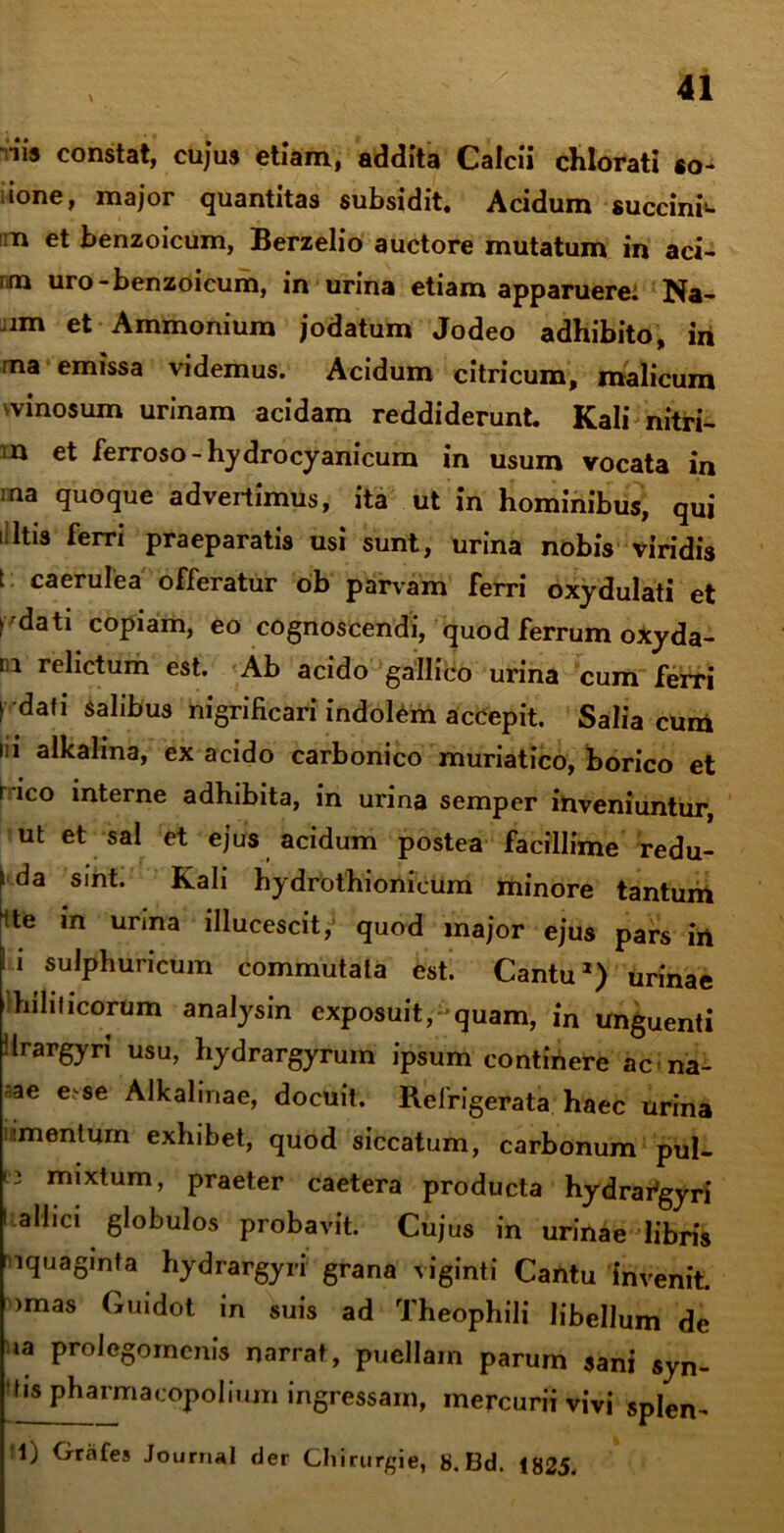\ •iis constat, cujus etiam, addita Calcii chlorati «o- ione, major quantitas subsidit. Acidum succini*, n et benzoicum, Berzelio auctore mutatum in aci- i m uro-benzoicum, in urina etiam apparuere: Na- im et Ammonium jodatum Jodeo adhibito, in na emissa videmus. Acidum citricum, malicum vinosum urinam acidam reddiderunt. Kali nitri- n et ferroso-hydrocyanicum in usum vocata in rna quoque advertimus, ita ut in hominibus, qui i ltis ferri praeparatis usi sunt, urina nobis viridis t caerulea offeratur ob parvam ferri oxydulati et > 'dati copiam, eo cognoscendi, quod ferrum oxyda- m relictum est. Ab acido gallico urina cum ferri rdafi salibus nigrificari indolem accepit. Salia cum ni alkalina, ex acido carbonico muriatico, borico et r ico interne adhibita, in urina semper inveniuntur, ut et sal et ejus acidum postea facillime redu- \ da sint. Kah hydrothionicum minore tantum Nte m urina illucescit, quod major ejus pars in I i sulphuricum commutata est. Cantu1) urinae hihficorum analysin exposuit,- quam, in unguenti iIrargyri usu, hydrargyrum ipsum continere ac na- ae e-se Alkalinae, docuit. Refrigerata haec urina nmentum exhibet, quod siccatum, carbonum pul- t3 mixtum, praeter caetera producta hydrai^gyri I allici globulos probavit. Cujus in urinae libris nquaginta hydrargyri grana viginti Cantu invenit, imas Guidot in suis ad Theophili libellum de ia prolegorncnis narrat, puellam parum sani syn- >tis pharmacopoliiun ingressam, mercurii vivi splen- 1) Grafes Journal der Cliirurgie, 8. Bd. 1825.