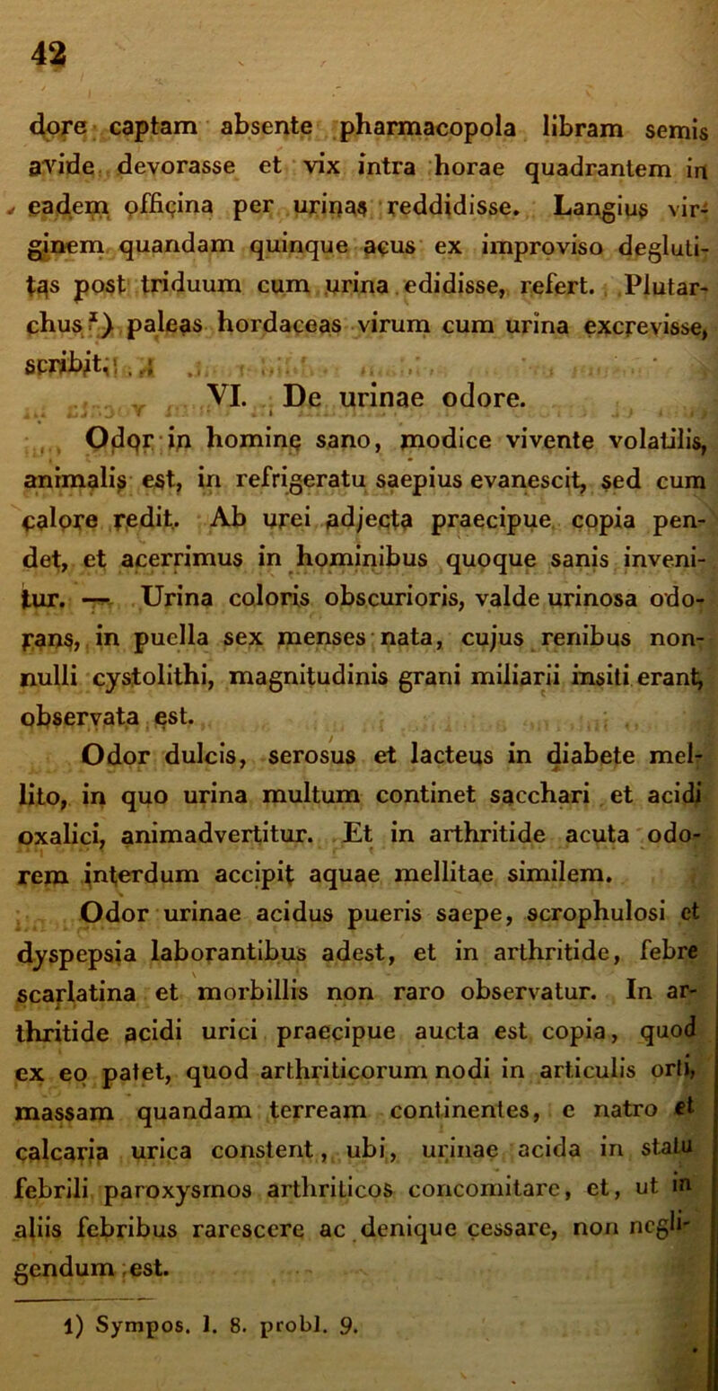 dore captam absente pharmacopola libram semis avide devorasse et vix intra horae quadrantem in , eadem officina per urina? reddidisse. Langius vir- ginem quandam quinque acus ex improviso degluti- tqs post triduum cum urina edidisse, refert. Plutar- chusi1) paleas hordaceas virum cum urina excrevisse, scriiytp,. ,i .. . *. ■> VI. De urinae odore. 4 J • J * i . » . Odqr iu hominq sano, modice vivente volatilis, animali? est, in refrigeratu saepius evanescit, sed cum calore redit. Ab urei adjecta praecipue copia pen- det, et acerrimus in hominibus quoque sanis inveni- tur. — Urina coloris obscurioris, valde urinosa odo- pans, in puella sex menses nata, cujus renibus non- nulli cystolithi, magnitudinis grani miliarii insiti erant, observata est. Odor dulcis, serosus et lacteus in diabete mel- lito, in quo urina multum continet sacchari et acidi oxalici, animadvertitur. Et in arthritide acuta odo- n i( • « t • * * * * i - ~ m rem interdum accipit aquae mellitae similem. Odor urinae acidus pueris saepe, scrophulosi et dyspepsia laborantibus adest, et in arthritide, febre scarlatina et morbillis non raro observatur. In ar- thritide acidi urici praecipue aucta est copia, quod ex eo patet, quod arthriticorum nodi in articulis orti, massam quandam terream continentes, e natro ct calcaria urica constent, ubi, urinae acida in statu febrili paroxysmos arthriticos concomitare, et, ut m aliis febribus rarescere ac denique cessare, non negh- gendum est. 1) Sympos. 1. 8. probi. 9.