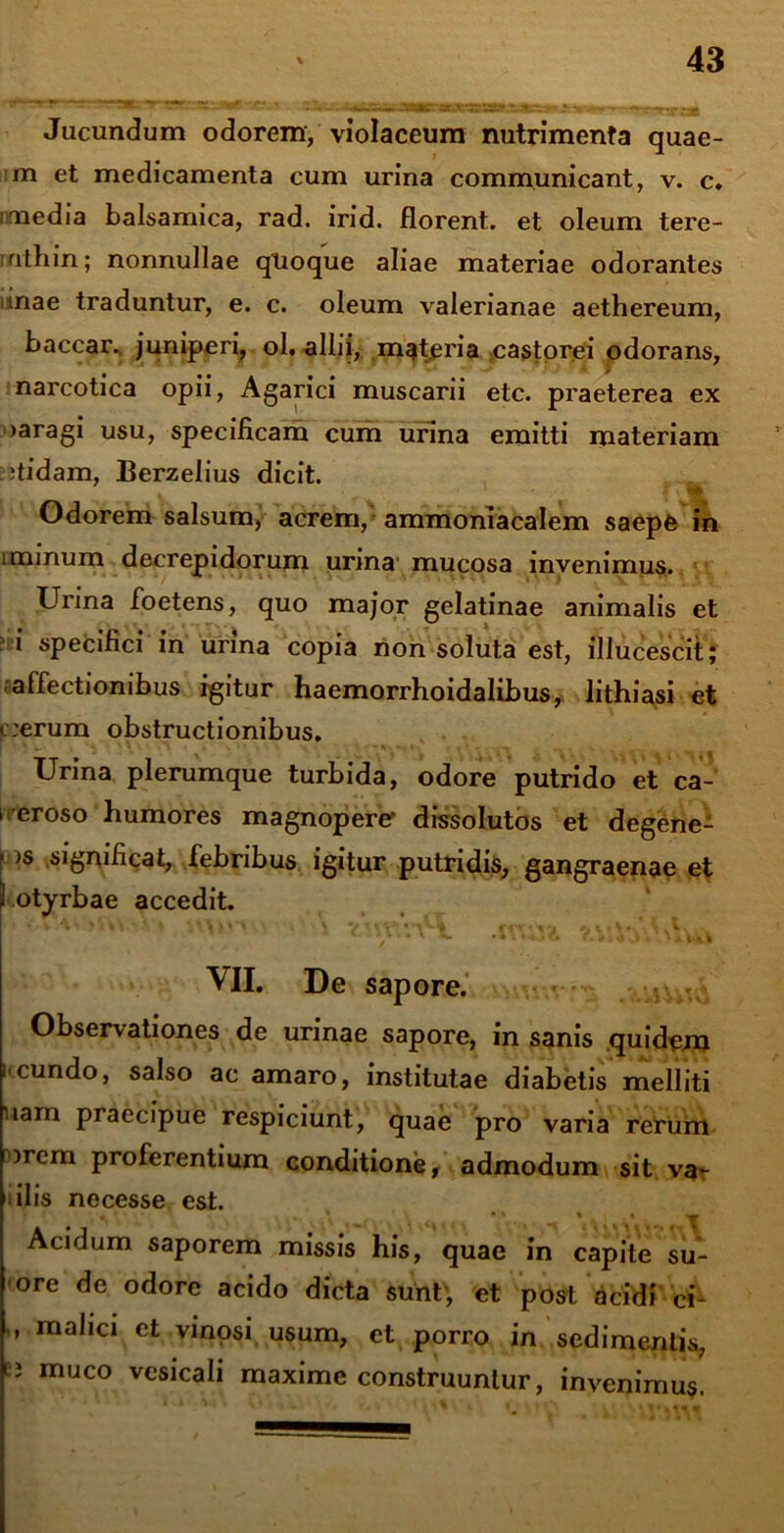 Jucundum odorem, violaceum nutrimenta quae- m et medicamenta cum urina communicant, v. c. imedia balsamica, rad. irid. florent, et oleum tere- rnthin; nonnullae quoque aliae materiae odorantes unae traduntur, e. c. oleum valerianae aethereum, baccar, juniperi, ol. allii,- materia castorei odorans, narcotica opii, Agarici muscarii etc. praeterea ex >aragi usu, specificam cum urina emitti materiam itidam, Berzelius dicit. Odorem salsum, acrem, ammoniacalem saepfe in i minum decrepidorum urina mucosa invenimus. Urina foetens, quo major gelatinae animalis et i specifici in urina copia non soluta est, illucescit; affectionibus igitur haemorrhoidalibus, lithiasi et c:erum obstructionibus. Urina plerumque turbida, odore putrido et ca- 1 eroso humores magnopere' dissolutos et degene- f >s significat, febribus igitur putridis, gangraenae et ) otyrbae accedit. . ‘ * ' • • * * < »C* J i Uv t VII. De sapore. Observationes de urinae sapore, in sanis quidem i'eundo, salso ac amaro, institutae diabetis melliti nam praecipue respiciunt, quae pro varia rerum irem proferentium conditione, admodum sit va- i ilis necesse est. Acidum saporem missis his, quae in capite su- ore de odore acido dicta sunt, et post acidi ci- ” rnalici et vinosi usum, et porro in sedimentis, u muco vesicali maxime construuntur, invenimus.