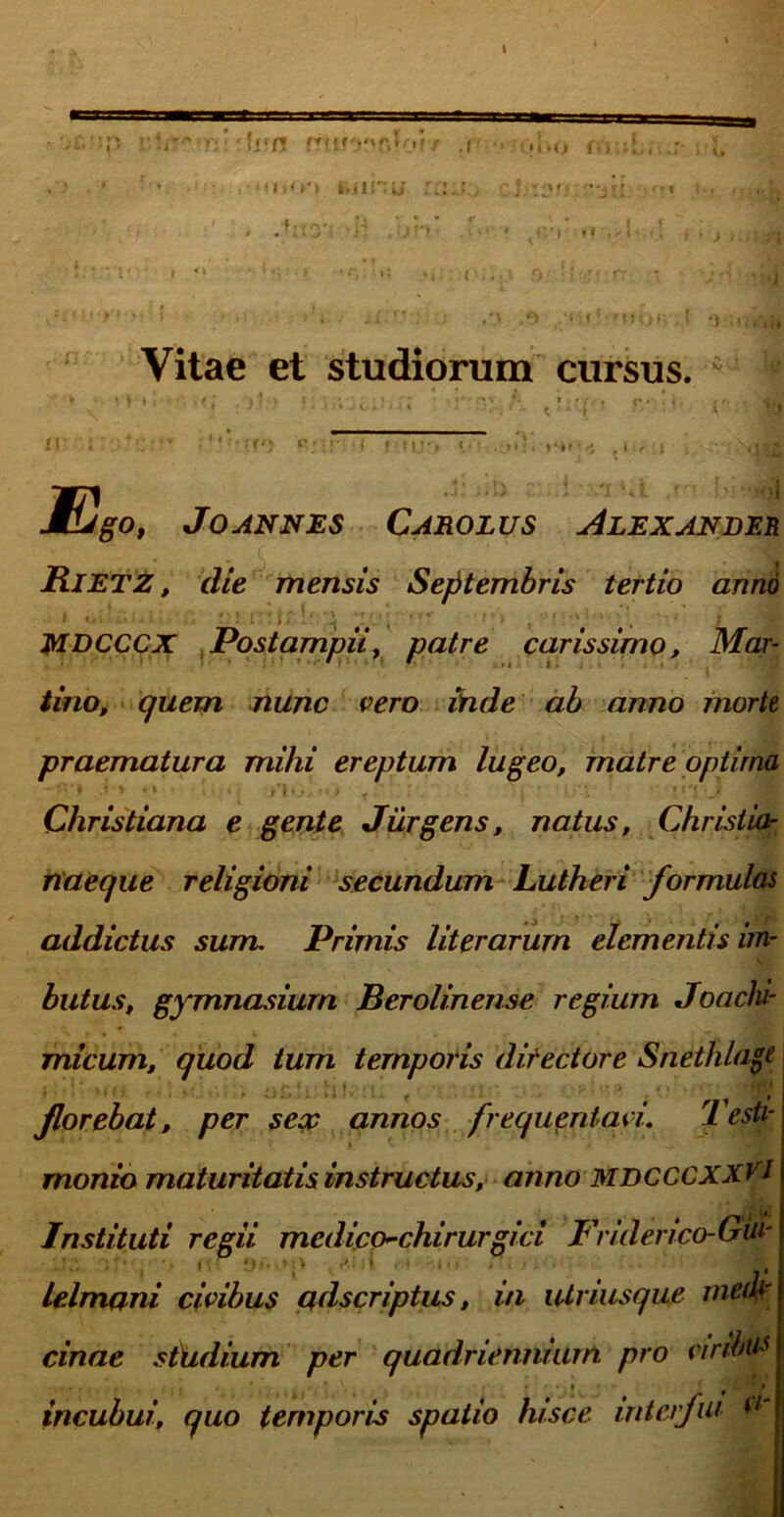 ■■'U':n ??tiro''r.lk»f/ :r iuihii :. , .V;y. -n ]}V>* .U -i f'i ' ‘Villi Vitae et studiorum cursus. < ** i ir ' l' ' 11 > 11 Ego, Jo annes Carolus Alexander Rietz , die mensis Septembris tertio anno MDCCCX Postampii, patre carissimo, Mar- tino, quem nunc vero inde ab anno morti praematura mihi ereptum lugeo, matre optima Christiana e gente Jurgens, natus, Christia- naeque religioni secundum Lutheri formulas addictus sum. Primis literarum elementis im- butus, gymnasium Berolinense regium Joachi- micum, quod turn temporis directore Snethlagt florebat, per seop annos frequentavi. Testi- \ « * ‘ ... rnonio maturitatis instructus, anno MDCCCXXV J Instituti regii, medico^chirurgici Friderico-Gui' lelmani civibus adscriptus, in lUriusque meifr cinae studium per quadriennium pro viribus , j. , * , / *# * .\ * * • . 1 » incubui, quo temporis spatio hisce interfui V'