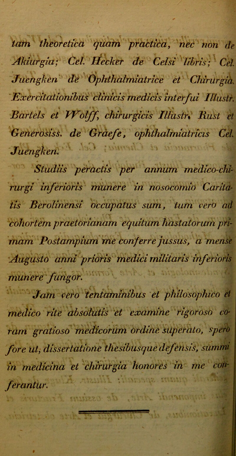 tam theoretica quam practica, nec non de Cei Hecker de Celsi libris; Cei 1 1 I X 4 J Juengken de Ophthalmiatrice et Chirurgia. Exercitationibus clinicis medicis interfui lUustr. i it ' ♦ • Bartels et Wolff chirurgicis Illustr% Rust et Generosiss. de Graefe, ophthalmiatricis Cei \ \ 4 ■ \\ \< ry *' Juengken. Studiis peractis per annum medico-chi- rurgi inferioris munere in nosocomio Carita- tis Berolinensi occupatus sum, tum vero ad cohortem praetorianam equitum hastatorum pri- mam Postampium me conferre jussus, a mense Augusto anni prioris medici militaris inferioris munere fungor. Jam vero tentaminibus et philosophico et medico rite absolutis et examine rigoroso co- ram gratioso medicorum ordine superato, spero fore Ut, dissertatione thesibusque defensis, summi in medicina et chirurgia honores in me con- ferantur. Ahiurgia