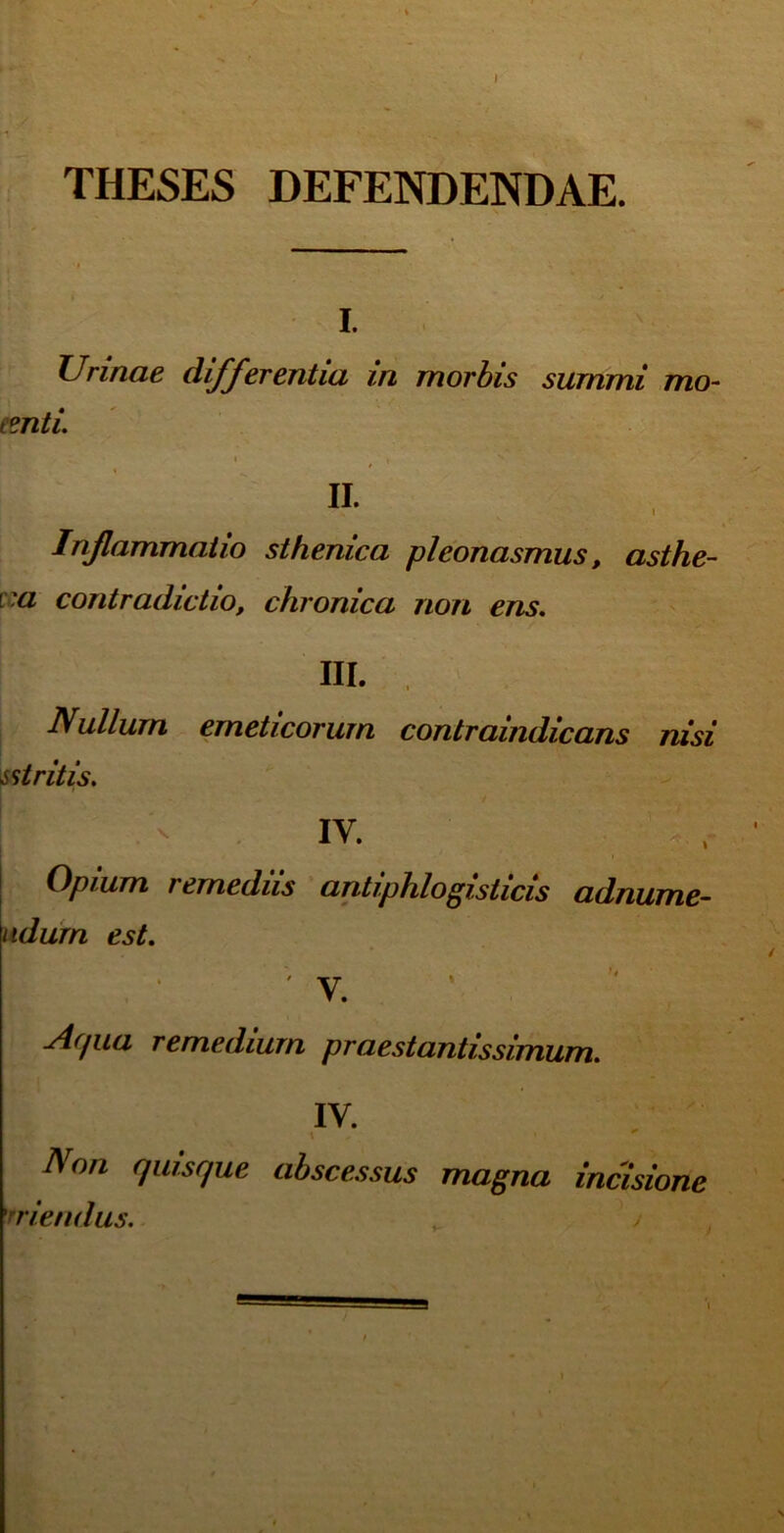 THESES DEFENDENDAE. i. Urinae differentia in morbis summi mo- tenti. IL Inflammatio sthenica pleonasmus, asthe- ra contradictio, chronica non ens. III. Nullum emeticorum contraindicans nisi ^ st rit is. 1 .*> IV. Opium remediis antiphlogisticis adnume- ndurn est. ' v. ylffua remedium praestantissimum. IV. \ • Non quisque abscessus magna incisione rriendus. /