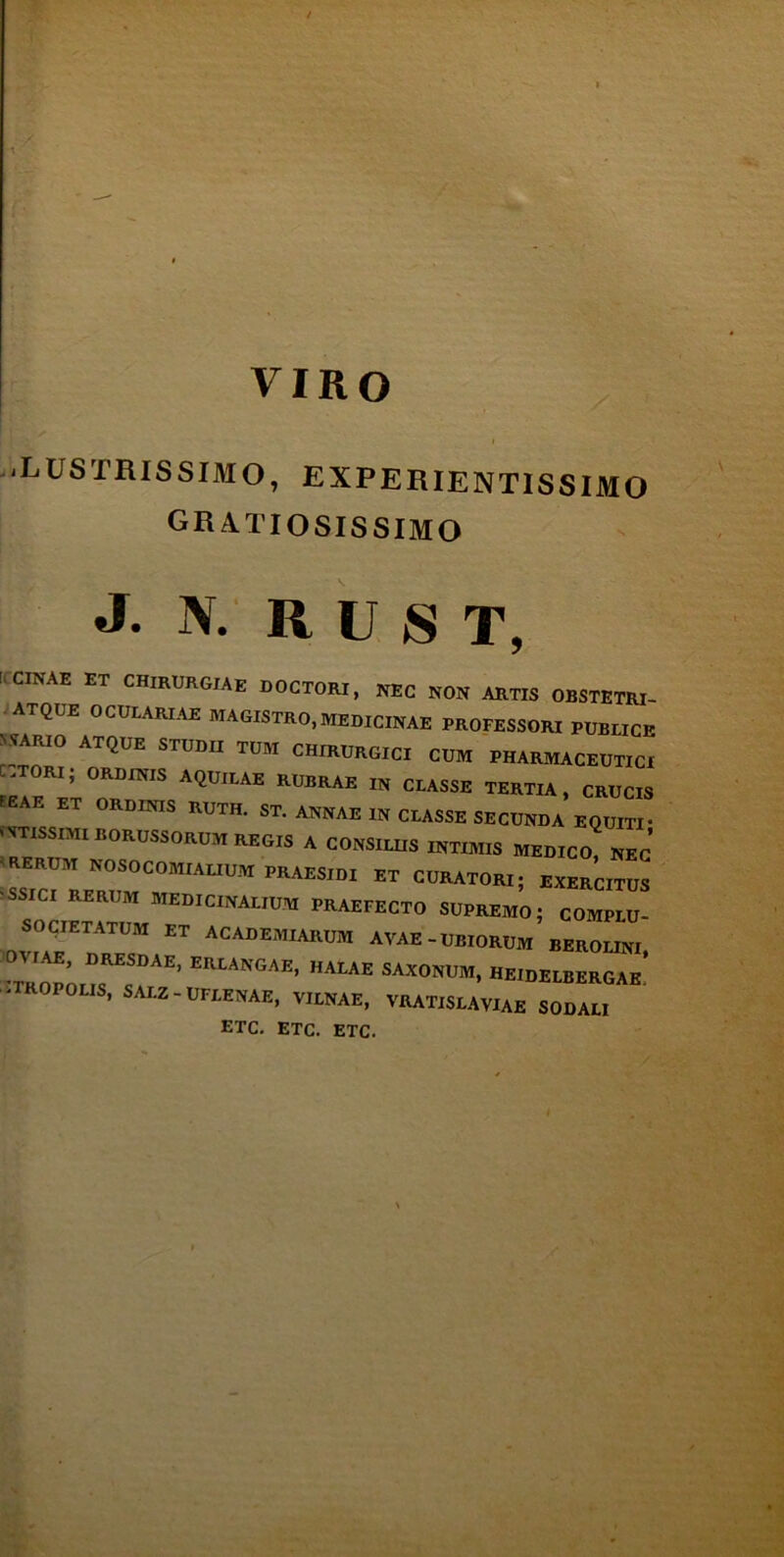 ■ LUSTRISSIMO, EXPERIENTISSIMO gratiosissimo j. \. RUST, ! CINAE ET CHIRURGIAE DOCTORI, NEC NON ARTIS OBSTETRI- atque oculariae magistro,medicinae professori publici N VARIO ATQUE STUDII TUM CHIRURGICI CUM PHARMACEUTICJ .T RI, ORDINIS AQUILAE RUBRAE IN CLASSE TERTIA, CRUCIS A . ET ORDINIS RUTH. ST. ANNAE IN CLASSE SECUNDA EQUITI' < VTISSIMI BORUSSORUM REGIS A CONSILIIS INTIMIS MEDICO, NEC 'RERUM NOSOCOMIALIUM PRAESIDI ET CURATORI; EXERCITUS •SSICI RERUM MEDICINALIUM PRAEFECTO SUPREMO; COMPLU- SOCIETATUM ET ACADEMIARUM A VAE-UBIORUM BEROLINI :o;”rEi EutANGAE* halae saxonum* «e^^ae. • ROPOLIS, SALZ-UFLENAE, VILNAE, VRATlSLAVIAE SODALI etc. etc. etc.