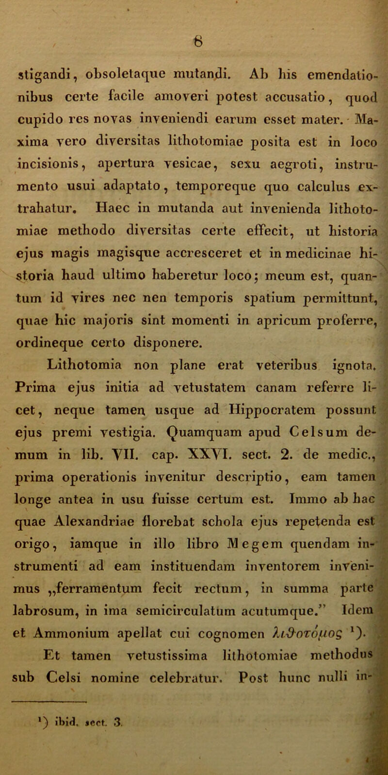 stigandi, obsoletaque mutandi. Ab his emendatio- nibus certe facile amoveri potest accusatio, quod cupido res novas inveniendi earum esset mater. Ma- xima vero diversitas lithotomiae posita est in Joco incisionis, apertura vesicae, sexu aegroti, instru- mento usui adaptato, temporeque quo calculus ex- trahatur. Haec in mutanda aut invenienda lithoto- miae methodo diversitas certe effecit, ut historia ejus magis magisque accresceret et in medicinae hi- storia haud ultimo haberetur loco; meum est, quan- tum id vires nec nen temporis spatium permittunt, quae hic majoris sint momenti in apricum proferre, ordineque certo disponere. Lithotomia non plane erat veteribus ignota. Prima ejus initia ad vetustatem canam referre li- cet, neque tamen usque ad Hippocratem possunt ejus premi vestigia. Quamquam apud Celsum de- mum in lib. VII. cap. XXVI. sect. 2. de medie., prima operationis invenitur descriptio, eam tamen longe antea in usu fuisse certum est. Immo ab hac quae Alexandriae llox^ebat schola ejus repetenda est origo, iamque in illo libro Megem quendam in- strumenti ad eam instituendam inventorem inveni- mus „ferramentum fecit rectum, in summa parte labrosum, in ima semicirculatum acutumque.” Idem et Ammonium apellat cui cognomen Xi.d-or6f.wg 1). Et tamen vetustissima lithotomiae methodus sub Celsi nomine celebratur. Post hunc nulli in- *) ibid. jcct. 3.