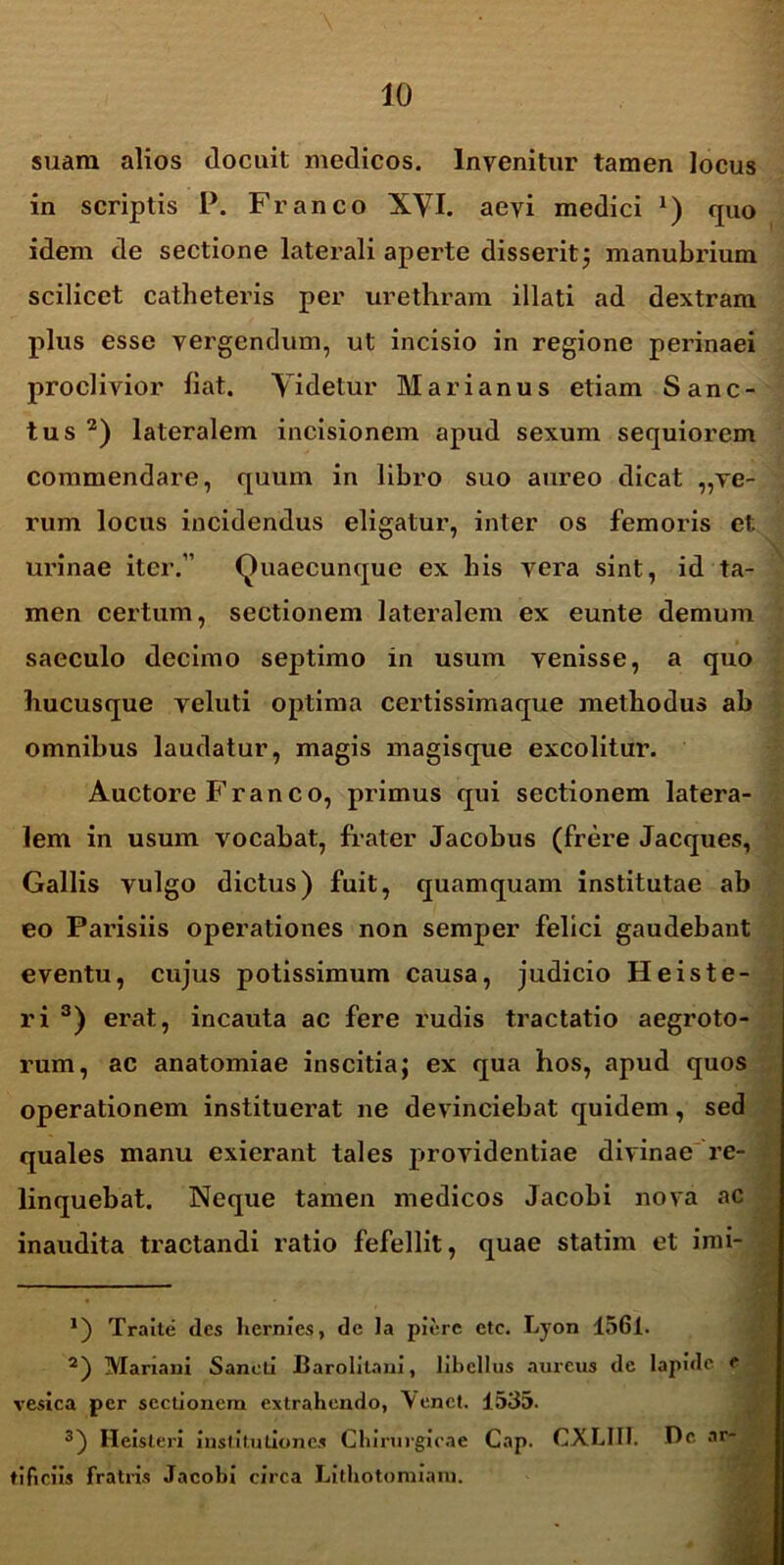 suam alios docuit medicos. Invenitur tamen locus in scriptis P. Franco XVI. aevi medici *) quo idem de sectione laterali aperte disserit; manubrium scilicet catheteris per urethram illati ad dextram plus esse vergendum, ut incisio in regione perinaei proclivior fiat. Videtur Marianus etiam Sanc- tus* 2) lateralem incisionem apud sexum sequiorem commendare, quum in libro suo aureo dicat ,,ve- rum locus incidendus eligatur, inter os femoris et urinae iter.” Quaecunque ex bis vera sint, id ta- men certum, sectionem lateralem ex eunte demum saeculo decimo septimo in usum venisse, a quo hucusque yeluti optima certissimaque methodus ab omnibus laudatur, magis magisque excolitur. Auctore Franco, primus qui sectionem latera- lem in usum vocabat, frater Jacobus (frere Jacques, Gallis vulgo dictus) fuit, quamquam institutae ab eo Parisiis operationes non semper felici gaudebant eventu, cujus potissimum causa, judicio H e is te- ri 3) erat, incauta ac fere rudis tractatio aegroto- rum, ac anatomiae inscitia; ex qua hos, apud quos operationem instituerat ne devinciebat quidem, sed quales manu exierant tales providentiae divinae re- linquebat. Neque tamen medicos Jacobi nova ac inaudita tractandi ratio fefellit, quae statim et imi- *) Traite des hernies, de Ia pierc ctc. Lyon 1561. 2) Mariani Sancti Jtarolilani, libellus aureus de lapide e vesica per sectionem extrahendo, Venet. 1535. 3) Heisleri institutiones Chirurgicae Cap. CXLIII. De ar- tificiis fratris Jacobi circa Lithotomiam.