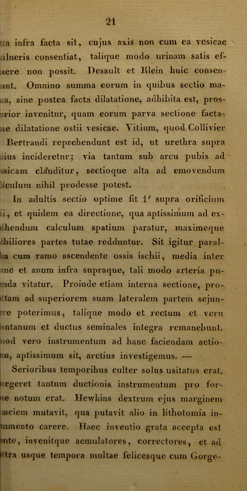 tta infra facta sit, cujus axis non cum ea vesicae lineris consentiat, talique modo urinam satis ef- nere non possit. Desault et Klein liuic consen- unt. Omnino summa eorum in quibus sectio ma- i a, sine postea facta dilatatione, adhibita est, pros- • 'rior invenitur, quam eorum parva sectione facta- iie dilatatione ostii vesicae. Vitium, quod Collivier Bertrandi reprehendunt est id, ut urethra supra ; ius incideretnr; via tantum sub arcu pubis ad sicam clcfuditur, sectioque alta ad emovendum i [culum nihil prodesse potest. In adultis sectio optime fit 1' supra orificium ii, et quidem ea directione, qua aptissimum ad ex- ) hendum calculum spatium paratur, maximeque ibiliores partes tutae redduntur. Sit igitur paral- ia cum ramo ascendente ossis ischii, media inter : nc et anum infra supraque, tali modo arteria pu- nda vitatur. Proinde etiam interna sectione, pro- i tam ad superiorem suam lateralem partem sejun- ire poterimus, talique modo et rectum et veru )intanum et ductus seminales integra remanebunt, uod vero instrumentum ad hanc faciendam actio- nn, aptissimum sit, arctius investigemus. — Serioribus temporibus culter solus usitatus erat. > rgeret tantum ductionis instrumentum pro for- te notum erat. Hewhins dextrum ejus marginem aciem mutavit, qua putavit alio in lithotomia in- numento carere. Haec inventio grata accepta est mte, invenitque aemulatores, correctores, et ad > tra usque tempora multae felicesque cum Gorge-