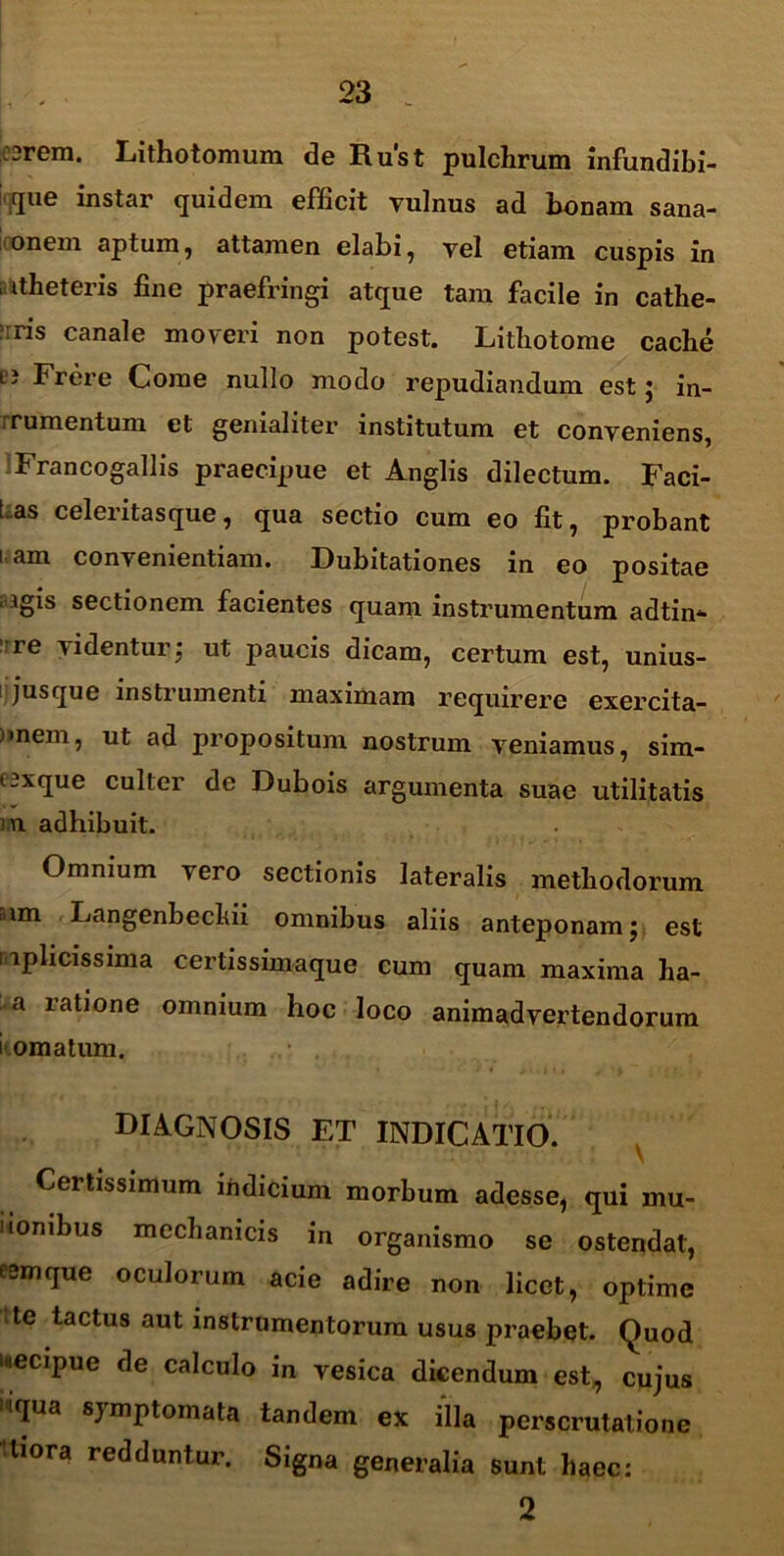 3rera. Lithotomum de Rust pulchrum infundibi- tiue instar quidem efficit vulnus ad bonam sana- onem aptum, attamen elabi , vel etiam cuspis in . itheteris fine praefringi atque tam facile in cathe- dris canale moveri non potest. Lithotome cache LJ Frere Come nullo modo repudiandum est; in- rumentum et genialiter institutum et conveniens, Francogallis praecipue et Anglis dilectum. Faci- I as celeritasque, qua sectio cum eo fit , probant i am convenientiam. Dubitationes in eo positae ■ igis sectionem facientes quam instrumentum adtin- re videntur; ut paucis dicam, certum est, unius- s jus que instrumenti maximam requirere exercita- )*nem, ut ad propositum nostrum veniamus, sim- eexque culter de Dubois argumenta suae utilitatis i n adhibuit. Omnium vero sectionis lateralis methodorum iim Langenbechii omnibus aliis anteponam; est mplicissima certissimaque cum quam maxima ha- a ratione omnium hoc loco animadvertendorum komatum. • . diagnosis et indicatio. Certissimum indicium morbum adesse, qui mu- lionibus mechanicis in organismo se ostendat, eemque oculorum acie adire non licet, optime tte tactus aut instrumentorum usus praebet. Quod uecipue de calculo in vesica dicendum est., cujus 'iqua symptomata tandem ex illa perscrutatione 'tiora redduntur. Signa generalia sunt haec: 2