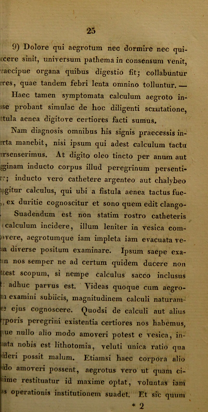 9) Dolore qui aegrotum nec dormire nec qui- (Cere sinit, universum pathema in consensum venit, aecipue organa quibus digestio fitj collabuntur ires, quae tandem febri lenta omnino tolluntur. Haec tamen symptomata calculum aegroto in- i5e probant simulae de hoc diligenti scrutatione, ‘tui a aenea digito ve certiores facti sumus. Nam diagnosis omnibus his signis praecessis in- irta manebit, nisi ipsum qui adest calculum tactu lrsenserimus. At digito oleo tincto per anum aut aginam inducto corpus illud peregrinum persenti- rr; inducto vero cathetere argenteo aut chalybeo agitur calculus, qui ubi a fistula aenea tactus fue- , ,ex duritie cognoscitur et sono quem edit clango- Suadendum est non statim rostro catheteris calculum incidere, illum leniter in resica com- mere, aegrotumque iam impleta iam evacuata ve- a diverse positum examinare. Ipsum saepe exa- n nos semper ne ad certum quidem ducere non Uest scopum, si nempe calculus sacco inclusus adhuc parvus est. Videas quoque cum aegro- ri examini subiicis, magnitudinem calculi naturam- e? ejus cognoscere. Quodsi de calculi aut alius poris peregrini existentia certiores nos habemus, ue nullo alio modo amoveri potest e vesica, in- ata nobis est lithotomia, veluti unica ratio qua 'deri possit malum. Etiamsi haec corpora alio do amoveri possent, aegrotus vero ut quam ci- ime restituatur id maxime optat, voluntas iam * operationis institutionem suadet. Et sic quum * 2