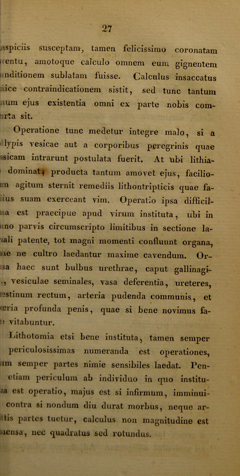 ,ispiciis susceptam, tamen felicissimo coronatam uentu, amoto que calculo omnem eum gignentem >1 nditionem sublatam fuisse. Calculus insaccatus ice contraindicationem sistit, sed tunc tantum uum ejus existentia omni ex parte nobis com- ':r!a sit. Operatione tunc medetur integre malo, si a i lypis vesicae aut a corporibus peregrinis quae ?sicam intrarunt postulata fuerit. At ubi lithia- dominat^ producta tantum amovet ejus, facilio- in agitum sternit remediis litbontripticis quae fa- iius suam exerceant vim. Operatio ipsa difficil- i a est praecipue apud virum instituta, ubi in i no parvis circumscripto limitibus in sectione la- ali patente, tot magni momenti confluunt organa, ne ne cultro laedantur maxime cavendum. Or- ia haec sunt bulbus urethrae, caput gallinagi- , vesiculae seminales, vasa deferentia, ureteres, L3Stinum rectum, arteria pudenda communis, et teria profunda penis, quae si bene novimus fa- 5! vitabuntur. Pithotomia etsi bene instituta, tamen senvper periculosissimas numeranda est operationes, um sernper partes nimie sensibiles laedat. Pen- etiam periculum ab individuo in quo institu- ta est operatio, majus est si infirmum, imminui- conlra si nondum diu durat morbus, neque ar- idis partes tuetur, calculus non magnitudine est uensa, nec quadratus sed rotundus.