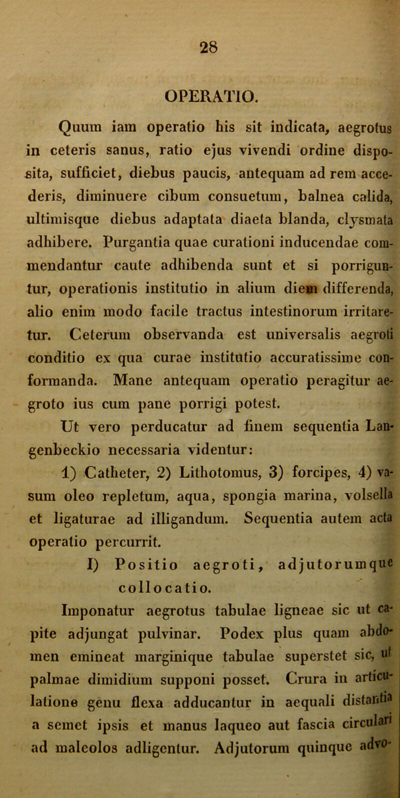 OPERATIO. Quum iam operatio his sit indicata, aegrotus in ceteris sanus, ratio ejus vivendi ordine dispo- sita, sufficiet, diebus paucis, antequam ad rem acce- deris, diminuere cibum consuetum, balnea calida, ultimisque diebus adaptata diaeta blanda, clysmata adhibere. Purgantia quae curationi inducendae com- mendantur caute adhibenda sunt et si porrigun- tur, operationis institutio in alium diem differenda, alio enim modo facile tractus intestinorum irritare- tur. Ceterum observanda est universalis aegroti conditio ex qua curae institutio accuratissime con- formanda. Mane antequam operatio peragitur ae- groto ius cum pane porrigi potest. Ut vero perducatur ad finem sequentia Lan- genbeckio necessaria videntur: 1) Catheter, 2) Lithotomus, 3) forcipes, 4) va- sum oleo repletum, aqua, spongia marina, volsella et ligaturae ad illigandum. Sequentia autem acta operatio percurrit. I) Positio aegroti, adjutorumque collocatio. Imponatur aegrotus tabulae ligneae sic ut ca- pite adjungat pulvinar. Podex plus quam abdo- men emineat marginique tabulae superstet sic, uf palmae dimidium supponi posset. Crura in articu- latione genu flexa adducantur in aequali distantia a semet ipsis et manus laqueo aut fascia circulari ad maleolos adligenlur. Adjutorum quinque advo-