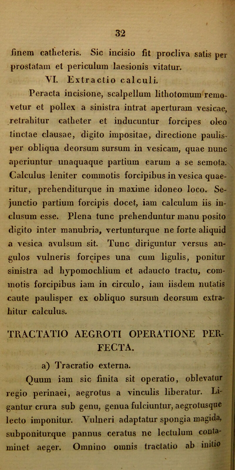 finem catheteris. Sic incisio fit procliva satis per prostatam et periculum laesionis vitatur. VI. Extractio calculi. Peracta incisione, scalpellum lithotomum remo- vetur et pollex a sinistra intrat aperturam vesicae, retrahitur catheter et inducuntur forcipes oleo linctae clausae, digito impositae, directione paulis- per obliqua deorsum sursum in vesicam, quae nunc aperiuntur unaquaque partium earum a se semota. Calculus leniter commotis forcipibus in vesica quae- ritur, prehenditurque in maxime idoneo loco. Se- junctio partium forcipis docet, iam calculum iis in- clusum esse. Plena tunc prehenduntur manu posito digito inter manubria, vertunturque ne forte aliquid a vesica avulsura sit. Tunc diriguntur versus an- gulos vulneris forcipes una cum ligulis, ponitur sinistra ad hypomochlium et adaucto tractu, com- motis forcipibus iam in circulo, iam iisdem nutatis caute paulisper ex obliquo sursum deorsum extra- hitur calculus. TRACTATIO AEGROTI OPERATIONE PER- FECTA. I a) Tracratio externa. Quum iam sic finita sit operatio, oblevatur regio perinaei, aegrotus a vinculis liberatur. Li- gantur crura sub genu, genua fulciuntur, aegrotusque lecto imponitur. Vulneri adaptatur spongia magida, subponiturque pannus ceratus ne lectulum conta- minet aeger. Omnino omnis tractatio ab initio