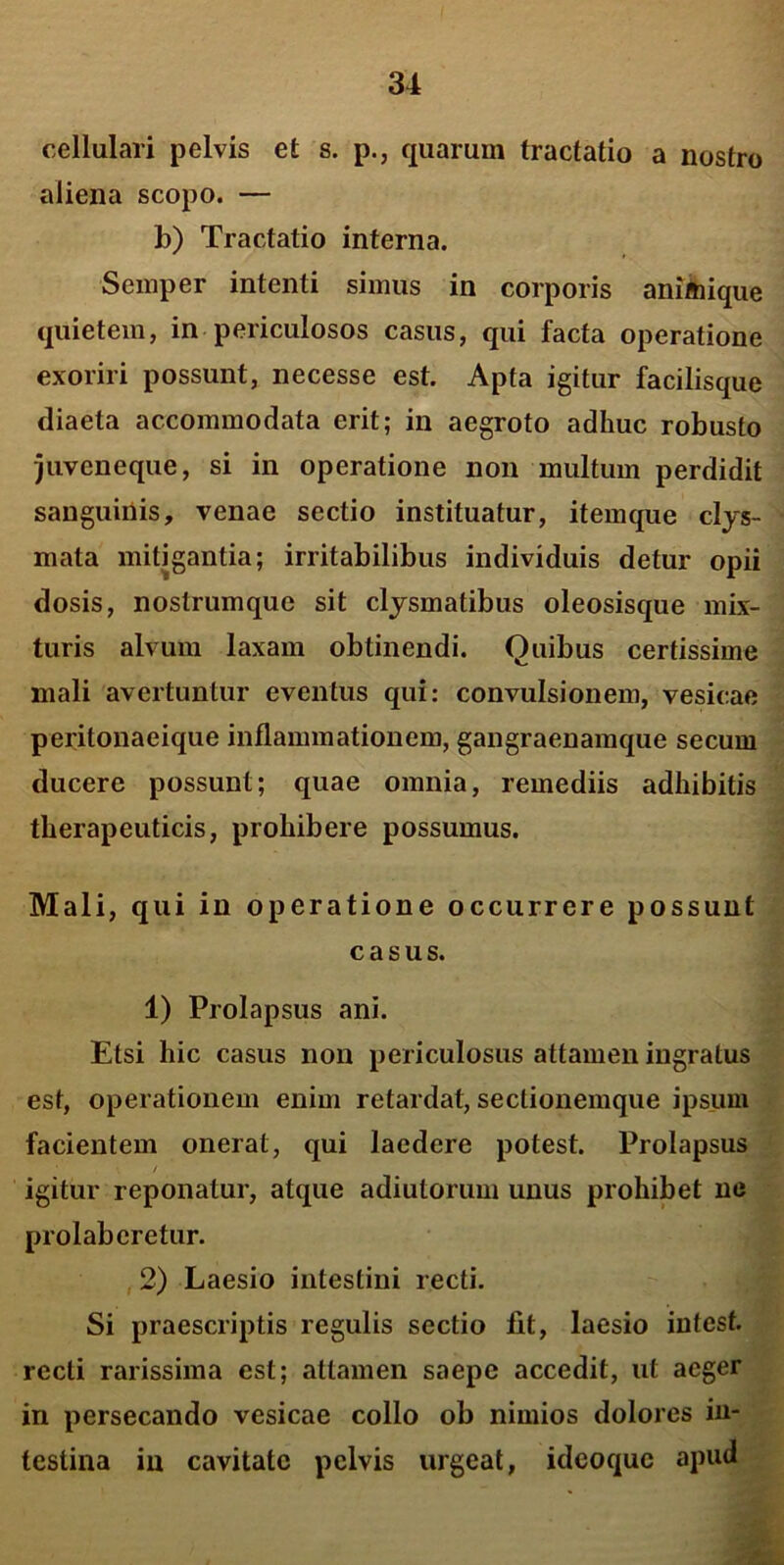 cellulari pelvis et s. p., quarum tractatio a nostro aliena scopo. — b) Tractatio interna. Semper intenti simus in corporis animique quietem, in periculosos casus, qui facta operatione exoriri possunt, necesse est. Apta igitur facilisque diaeta accommodata erit; in aegroto adhuc robusto juveneque, si in operatione non multum perdidit sanguinis, venae sectio instituatur, itemque clys- mata mitigantia; irritabilibus individuis detur opii dosis, nostrumque sit clysmatibus oleosisque mix- turis alvum laxam obtinendi. Quibus certissime mali avertuntur eventus qui: convulsionem, vesicae peritonaeique inflammationem, gangraenamque secum ducere possunt; quae omnia, remediis adhibitis therapeuticis, prohibere possumus. Mali, qui in operatione occurrere possunt casus. 1) Prolapsus ani. Etsi hic casus non periculosus attamen ingratus est, operationem enim retardat, sectionemque ipsum facientem onerat, qui laedere potest. Prolapsus / igitur reponatur, atque adiutorum unus prohibet ne prolabcretur. 2) Laesio intestini recti. Si praescriptis regulis sectio fit, laesio intest. recti rarissima est; attamen saepe accedit, ut aeger in persecando vesicae collo ob nimios dolores in- testina in cavitate pelvis urgeat, idcoquc apud