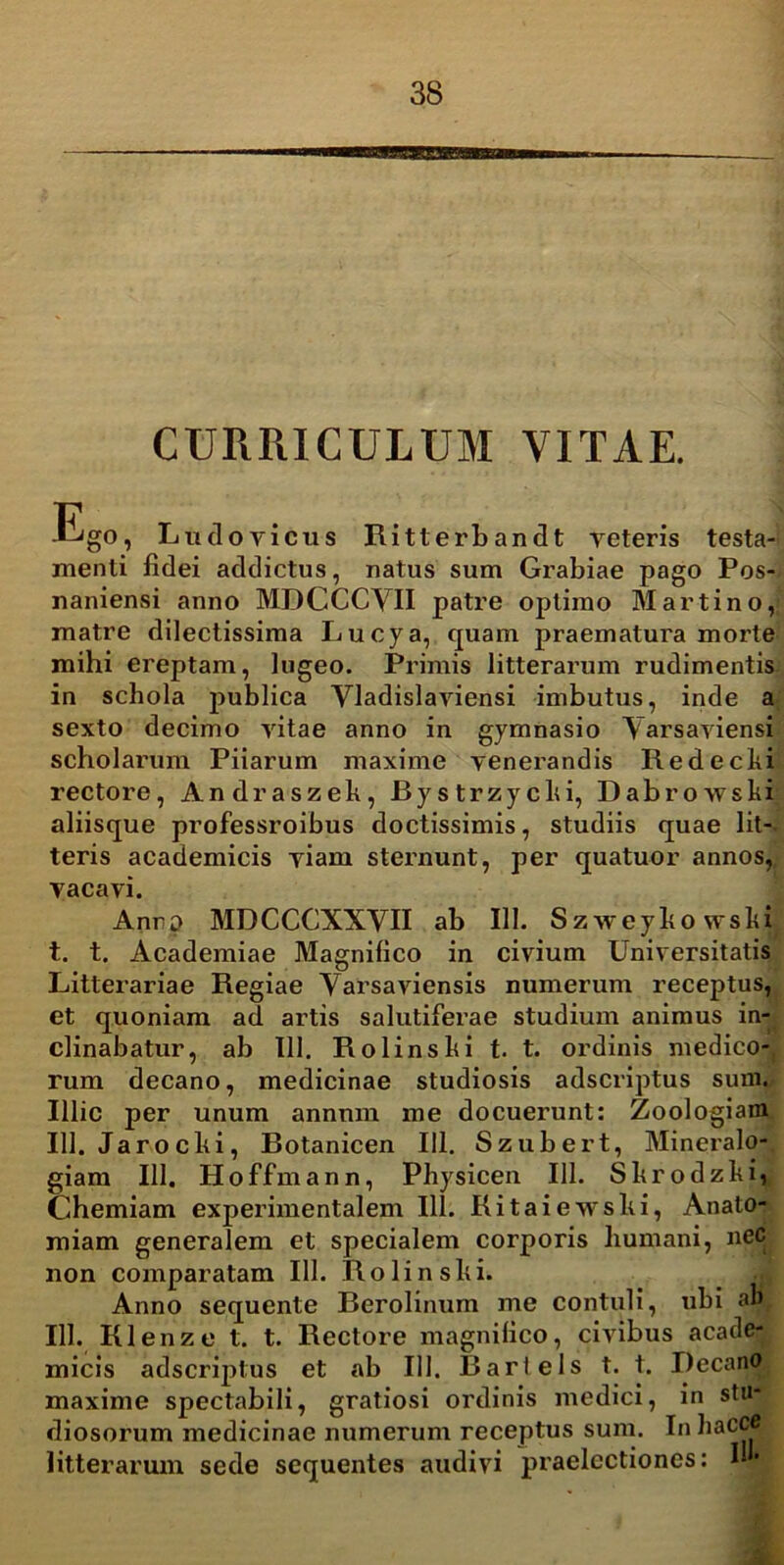 CURRICULUM VITAE. Ego, Ludo vicus Ritterbandt veteris testa- menti fidei addictus, natus sum Grabiae pago Pos- naniensi anno MDCCCYII patre optimo Marti no,; matre dilectissima Lucya, quam praematura morte mihi ereptam, lugeo. Primis litterarum rudimentis in schola publica Vladislaviensi imbutus, inde a sexto decimo vitae anno in gymnasio Yarsaviensi scholarum Piiarum maxime venerandis Redecki rectore, Andraszek, Bystrzycki, Dabrowski aliisque professroibus doctissimis, studiis quae lit- teris academicis viam sternunt, per quatuor annos, vacavi. Anrp MDCCCXXYII ab III. Szweykowski t. t. Academiae Magnifico in civium Universitatis Litterariae Regiae Yarsaviensis numerum receptus, et quoniam ad artis salutiferae studium animus in- clinabatur, ab 111. Rolinski t. t. ordinis medico- rum decano, medicinae studiosis adscriptus sum. Illic per unum annum me docuerunt: Zoologiara 111. Jarochi, Botanicen 111. Szubert, Mineralo- giam 111. Hoffmann, Physicen 111. Skrodzki, Chemiam experimentalem 111. Kitaiewshi, Anato- miam generalem et specialem corporis humani, nec non comparatam 111. Rolinslii. Anno sequente Berolinum me contuli, ubi abf 111. Klenze t. t. Rectore magnifico, civibus acade- micis adscriptus et ab 111. Bartels t. t. Decano maxime spectabili, gratiosi ordinis medici, in stu* diosorum medicinae numerum receptus sum. InhaCC . litterarum sede sequentes audivi praelectiones: I-•