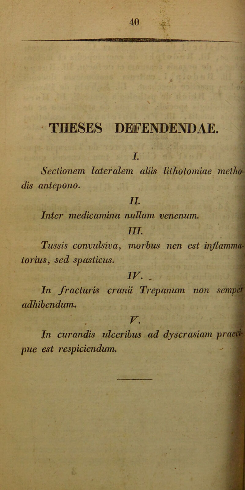 'V THESES DEFENDENDAE. i. Sectionem lateralem aliis lithotomiae metho- dis antepono. II. Inter medicamina nullum venenum. III. Tussis convulsiva, morbus nen est inflamma> torius, sed spasticus. IV. . i In fracturis cranii Trepanum non semper adhibendum♦ V. In curandis ulceribus ad dyscrasiam praeci- pue est respiciendum.