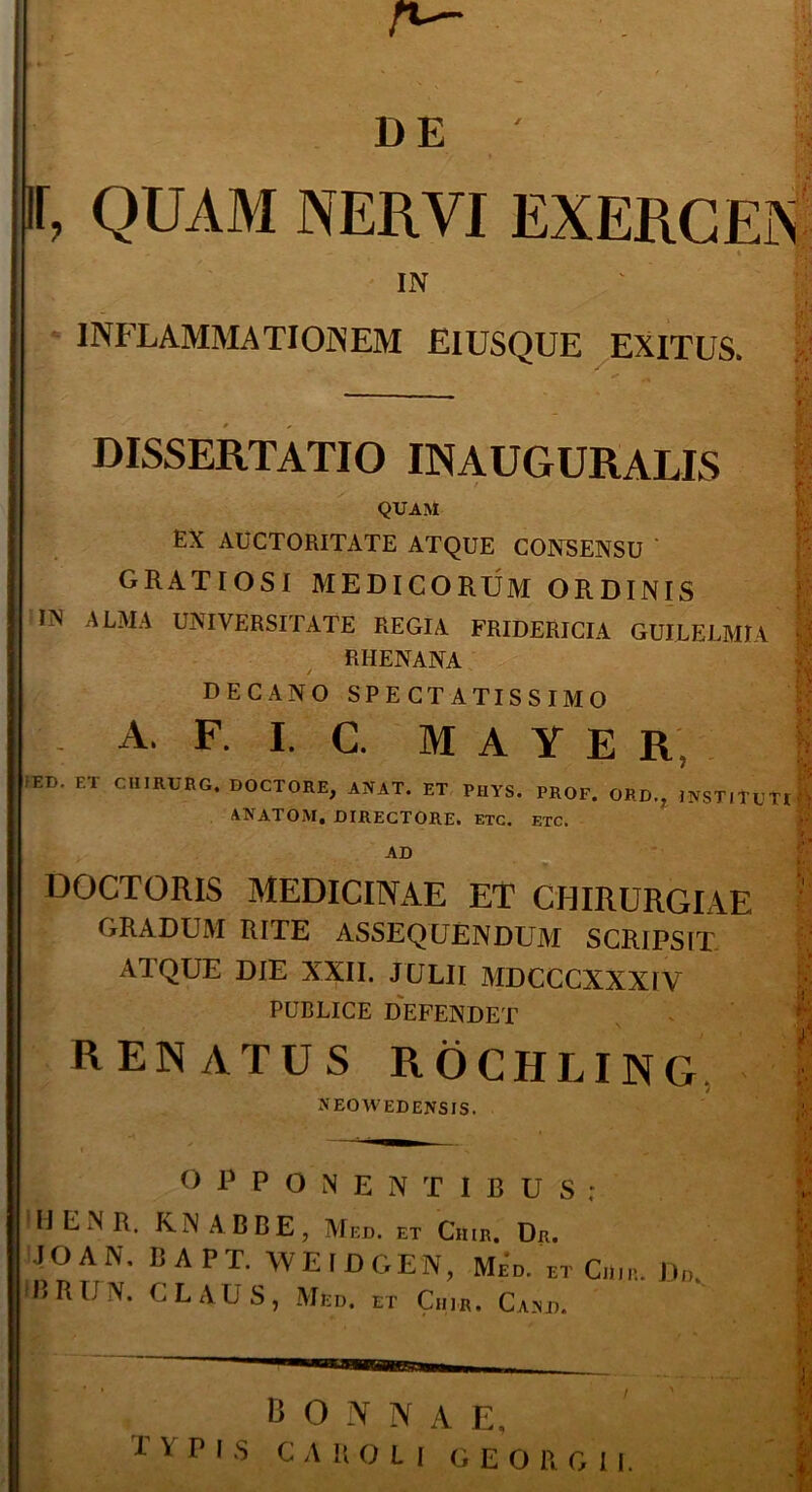 r~~ de' II, QUAM NERVI EXERCEN IN INFLAMMATIONEM EIUSQUE EXITUS. DISSERTATIO IN AUGURALIS QUAM EX AUCTORITATE ATQUE CONSENSU GRATIOSI MEDICORUM ORDINIS IN ALMA UNIVERSITATE REGIA FRIDERICIA GUILELMIA RHENANA DECANO SPECTATISSIMO A. F. I. C. M A Y E R; IET). ET CHIRURG. DOCTORE, ANAT. ET PHYS. PROF. ORD., INSTITUTI K ANATOM. DIRECTORE. ETC. ETC. AD DOCTORIS MEDICINAE ET CHIRURGIAE GRADUM RITE ASSEQUENDUM SCRIPSIT ATQUE DIE XXII. JULII MDCCCXXXIV I PUBLICE DEFENDET RENATUS ROCHLING • NEOWEDENSIS. OPPONENTIBUS: ! H E N R. K N A B B E , Med. et Ciiir. Dr. J O A N, BAPT. WEIDGEN, Med. et Ciiir. Dd. IBRUN. CLAUS, Med. et Ciiir. Cand. BONNAE, 1 v P I S C A BOLI GEO R G I I.