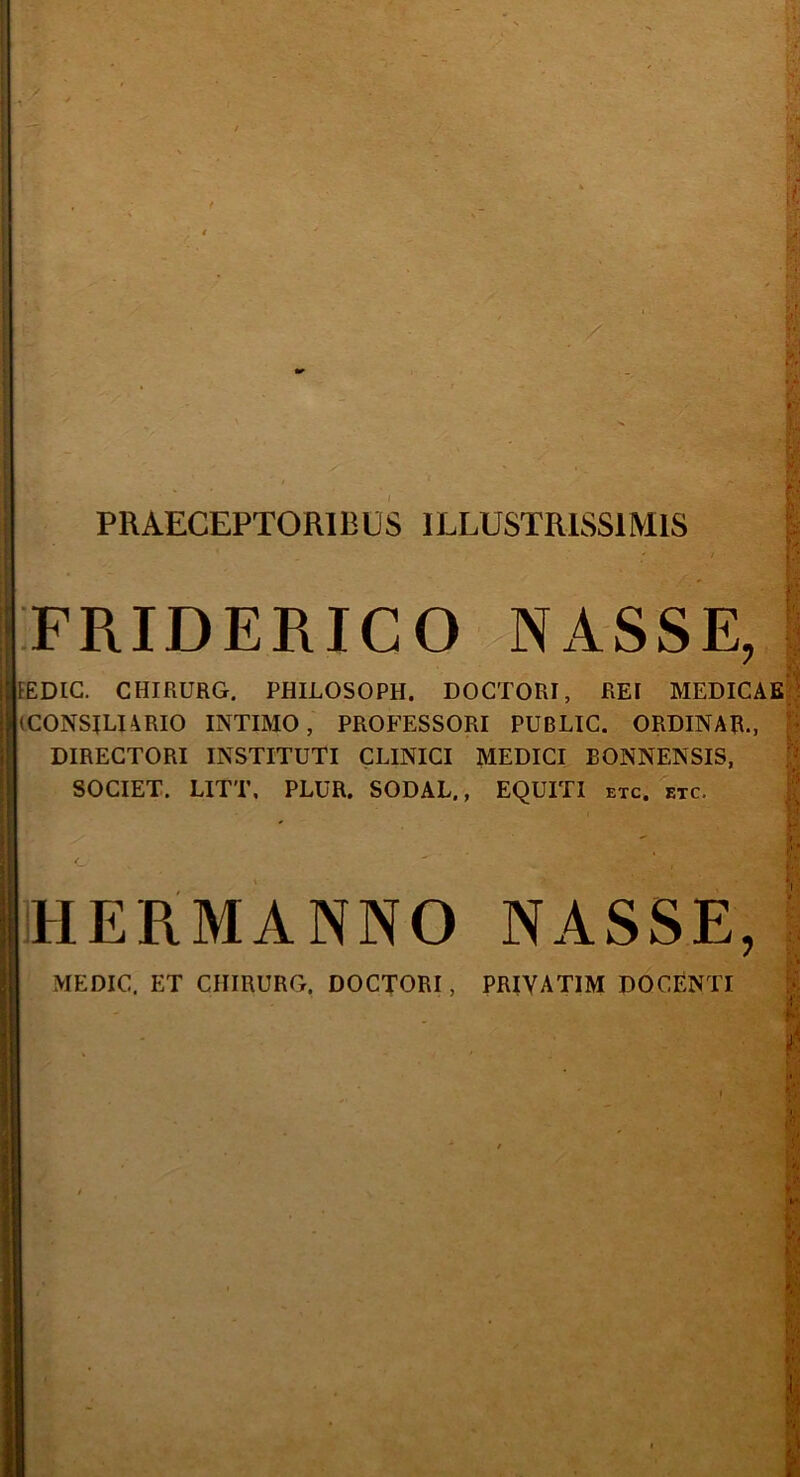 I PRAECEPTORI RUSI LLUSTRISS1M1S 1 FRIDERICO NASSE, I ’ I IFEDIG. CHIRURG. PHILOSOPH. DOCTORI, REI MEDICAE (CONSILIARIO INTIMO, PROFESSORI PUBLIC. ORDINAR., DIRECTORI INSTITUTI CLINICI MEDICI EONNENSIS, SOCIET. LITT, PLUR. SODAL., EQUITI etc. etc. , j HERMANNO NASSE, \ MEDIC. ET CHIRURG, DOCTORI, PRIVATIM DOCENTI