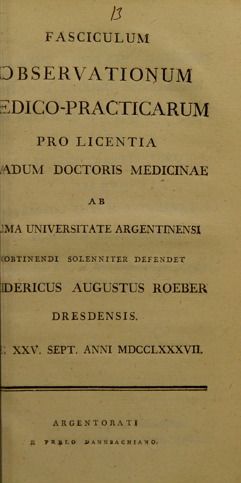 n FASCICULUM OBSERVATIONUM \ EDICO-PRACTICARUM PRO LICENTIA ADUM DOCTORIS MEDICINAE AB ;ma universitate argentinensi (OBTINENDI SOLENNITER DEFENDET i t ' t • r iDERICUS AUGUSTUS ROEBER I DRESDENSIS. ;; XXV. SEPT. ANNI MDCCLXXXVI1. ARGENTORATI . J3 PRJLO PANNBACHIAK O* \