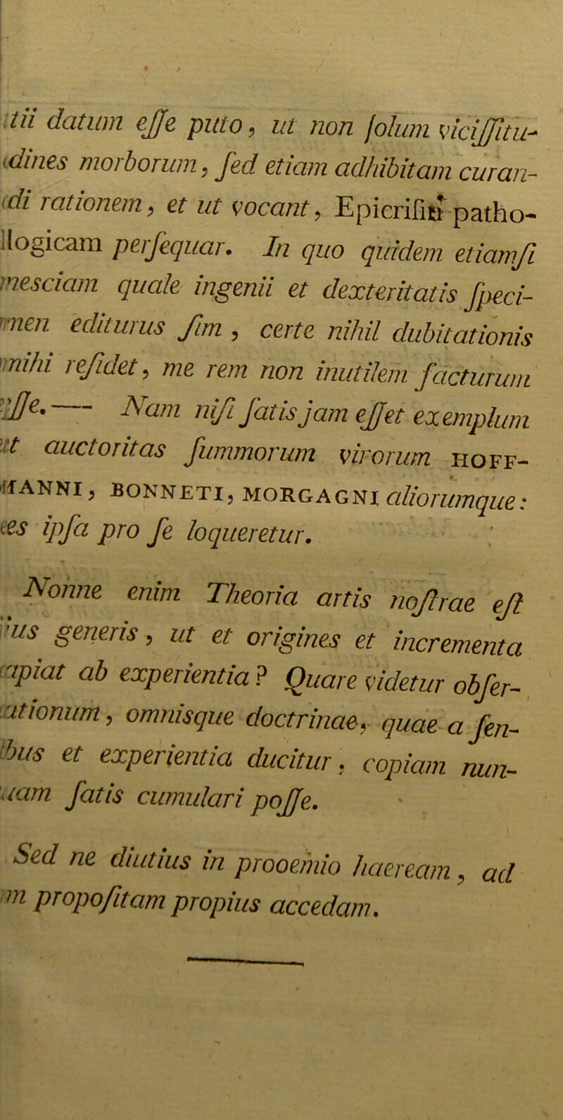 Ui datum ejje puto, ut non Jolum viciJJltu- (dines morborum, fed etiam adhibitam curan- di rationem, et ut vocant, Epicrifitf patho- ilogicam perfequar. In quo quidem etiamfi nesciam quale ingenii et dexteritatis fpeci- nen editurus fim , certe nihil dubitationis 'mihi refidet, me rem non inutilem facturum iUe' Nam ni/i fatis jam ejfet exemplum ■t auctoritas fummorum virorum hoff- >if anni , bonneti, Morgagni aliorumque: 1 es ipfa pro fe loqueretur. Nonne enim Theoria artis nojlrae ejl ■us generis , ut et origines et incrementa ipiat ab experientia? Quare videtur obfer- ationum, omnisque doctrinae, quae a fen- 'jus et experientia ducitur, copiam min- iam fatis cumulari pojje. Sed ne diutius in prooemio haeream, ad m propofitam propius accedam.