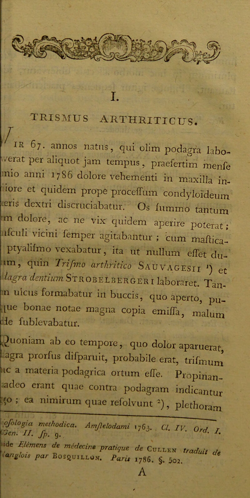 tuismus arthriticus. / IK 61. annos natus, qui olim podagra labo- rat per aliquot jam tempus, praefertim menfe nio anni 17S6 dolore vehementi in maxilla in- lore et quidem prope proceffum condyloideum teris dextri discruciabatur. Os lumino tantum m dolore, ac ne vix quidem aperire poterat; ufcuh vicini femper agitabantur; cum maftica- ptyalifmo vexabatur, ita ut nullum effet du- im, quin Trifmo arthritico Sauvagesii j) et lagra dentium Strobelberger i laboraret. Tan- m ulcus formabatur in buccis, quo aperto, pu_ [ue bonae notae magna copia emiffa, malum iie fublevabatur. Quoniam ab eo tempore, quo dolor aparuerat ! agra prorfus difparuit, probabile erat, trifmun ic a materia podagrica ortum effe. Propinan deo erant quae contra podagram indicantu  * ea nimirum quae refolvunt 2), plethorarr a l7enSJT tyt/'°dlCa‘ AmJhtod^mi 1763. Cl. IV. Ord. ide Flemens de medecine pratique de Cullen traduit ang/ois par BosquiLLOK. Paris 1786. §. 5o2. A