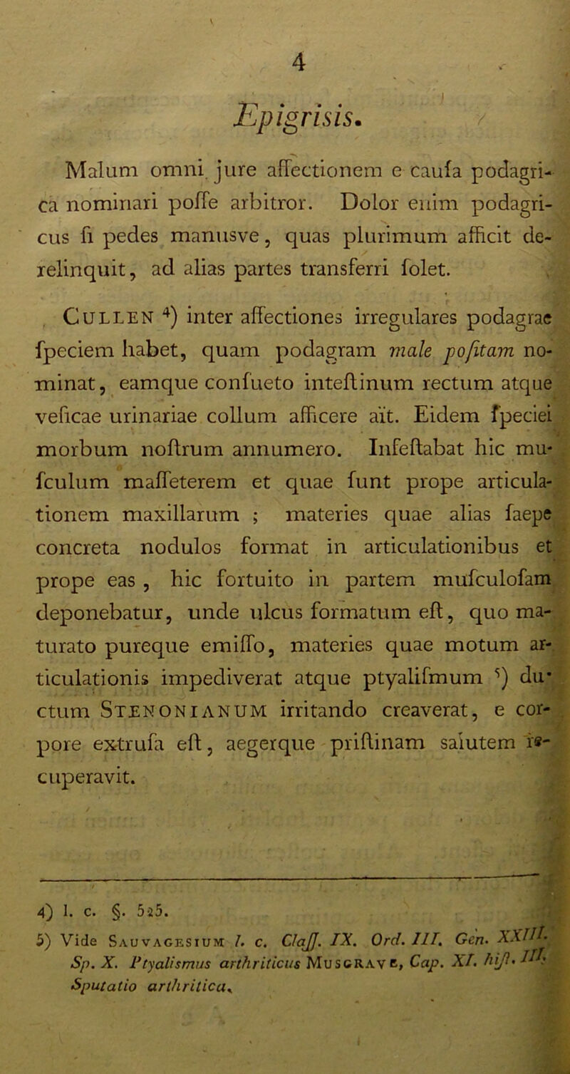 Epigri sis. Malum omni, jure affectionem e caufa podagri- ca nominari poffe arbitror. Dolor enim podagri- cus fi pedes manusve, quas plurimum afficit de- relinquit, ad alias partes transferri folet. Cullen 4 5) inter affectiones irregulares podagrae fpeciem habet, quam podagram viale jpofitam no- minat, eamque confueto inteffinum rectum atque veficae urinariae collum afficere ait. Eidem fpeciei morbum noftrum annumero. Infeftabat hic mu* fculum maffeterem et quae funt prope articula- tionem maxillarum ; materies quae alias faepe concreta nodulos format in articulationibus et prope eas , hic fortuito in partem mufculofam deponebatur, unde ulcus formatum eft, quo ma- turato pureque emiffo, materies quae motum ar- ticulationis impediverat atque ptyalifmum s) du- ctum Stenonianum irritando creaverat, e cor- pore extrufa eft, aegerque priftinam salutem re- cuperavit. 4) 1. c. §. 5a5. 5) Vide Sauvagesium 1. c. ClaJJ. IX. Ord. III. Gen• XXIH- Sp. X. Ptyalismus arthriticus Mus grave, Cap. XI. hijl• H: Sputatio arthritica,