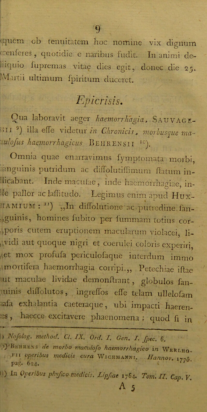 <quem cb tenuitatem hoc nomine vix dignum cenferes, quotidie e naribus fudit. In animi de- . iquio fupremas vitae dies egit, donec die 25. vlartii ultimum fpiritum duceret. Epie risis. Qua laboravit aeger haemorrhagia* Sauvage- :;11 9) dia effe videtur in Chronicis3 morbusque rna- uiofus haemorrhagicus Beiirensii ic). Omnia quae enarravimus fymptomata morbi anguinis putridum ac diiTolutiffimum datum in- dicabant. Inde maculae, inde haemorrhaaiae in- de pallor ac lallitudo. Legimus enim apucl Hux- 'IAMIUM : J ’) „In dilfolutione ac putredine lan- •jguinis, homines fubito per lummam totius cor- ■ ,poris cutem eruptionem macularum violacei, li- j 1 v ldi aut quoque mgn et coerulei coloris experiri ■ et mox profufa periculofaque interdum immo mortifera haemorrhagia corripi.,, Petechiae iftae ut maculae lividae demonftrant, globulos fan- luinis diiTolutos, ingrelfos effe telam ullelofam afa exhalantia caeteraque, ubi impacti haeren- :ss, haecce excitavere phaenomena ; quod fi in > Nojolog. method. C/. IX. Ord. I. Gen. I. fpec. 6. >PBkhrkns de morbo macu/ofo haemorrhagico in Wkri.ho- fii operibus medicis cura Wiciimanni. Hannov. 177.5 pag. 624. ‘ ii) In Operibus phyfico mcdkis. Lipfiae 1764. Tom. II. Cap. V. A 5