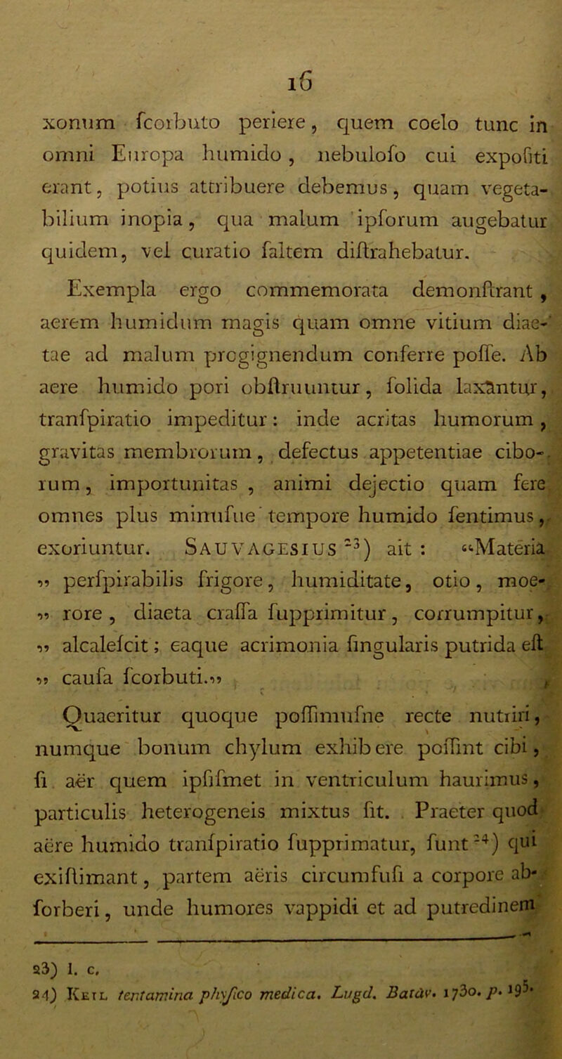 xonum fcorbuto periere, quem coelo tunc in omni Europa humido , nebulofo cui expofiti erant, potius attribuere debemus, quam vegeta- bilium inopia, qua malum ipforum augebatur quidem, vei curatio faltem diftrahebatur. Exempla ergo commemorata demonftrant , aerem humidum magis quam omne vitium diae- tae ad malum progignendum conferre poffe. Ab aere humido pori obfbruuntur, folida laxantur tranfpiratio impeditur: inde acritas humorum, gravitas membrorum, defectus appetentiae cibo-, rum, importunitas, animi dejectio quam fere omnes plus minufue tempore humido fentimus, exoriuntur. Sauvagesius '3) ait : “•Materia 11 perfpirabilis frigore, humiditate, otio, moe- ii rore, diaeta cralfa fupprimitur, corrumpitur, ii alcalelcit; eaque acrimonia fmgularis putrida eft ii caufa fcorbuti.ii Quaeritur quoque poffimufne recte nutriri, numque bonum chylum exhib ere poiTmt cibi, fi aer quem ipfrfmet in ventriculum haurimus, particulis heterogeneis mixtus fit. Praeter quod aere humido tranfpiratio fupprimatur, funt *4) qui exiflimant, partem aeris circumfufi a corpore ab- forberi, unde humores vappidi et ad putredinem i f — 23) I. c. 24) ICetl tentamina p/iyjico medica. Lugd. Batdv. i jio. p. 19-*'