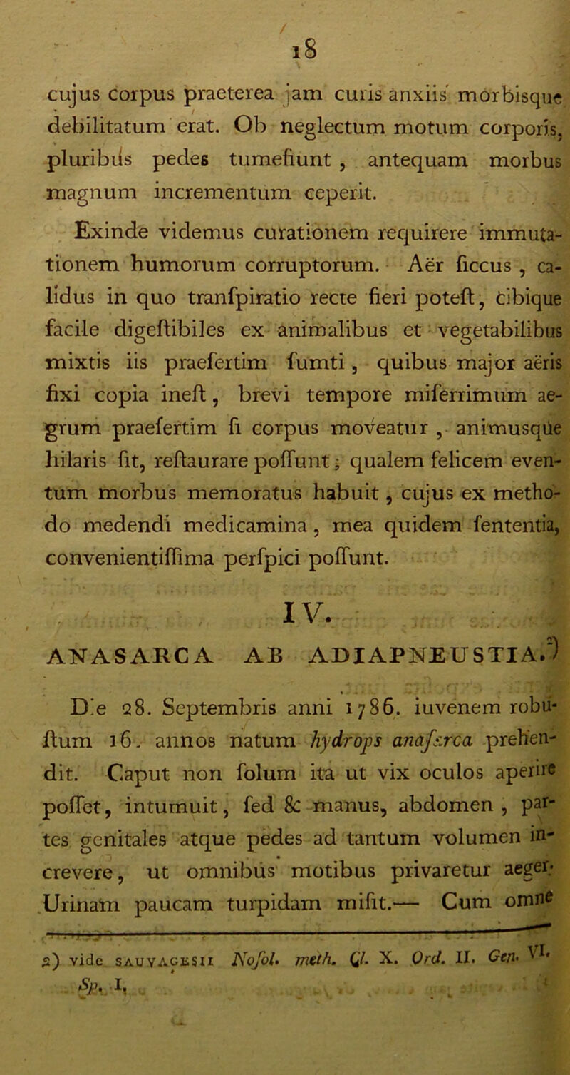 / i8 cujus corpus praeterea jam curis anxiis morbisque debilitatum erat. Ob neglectum motum corporis, pluribiis pedes tumefiunt , antequam morbus magnum incrementum ceperit. Exinde videmus curationem requirere immuta- tionem humorum corruptorum. Aer ficcus , ca- lidus in quo tranfpiratio recte fieri poteft, cibique facile digefiibiles ex animalibus et vegetabilibus mixtis iis praefertim fumti, quibus major aeris fixi copia ineft, brevi tempore miferrimum ae- grum praefertim fi corpus moveatur , animusqile hilaris fit, reftaurare poffunt; qualem felicem even- tum morbus memoratus habuit, cujus ex metho- do medendi medicamina, mea quidem fententia, convenientiffima perfpici poffunt. IV. ANASARCA AB ADIAPNEUSTIA.) Die 28. Septembris anni 1786. iuvenem robii- ftum 16. annos natum hydrops anafs.rca prehen- dit. Caput non folum ita ut vix oculos aperire poffet, intumuit, fed 8c manus, abdomen , par- tes genitales atque pedes ad tantum volumen in- crevere, ut omnibus motibus privaretur aegen Urinam paucam turpidam mifit.— Cum omne — — 1 ' s) vide sauYAGtSii Nojol. meth. Ql. X. Ord. II. Cej1. VI« fy+Ax 1