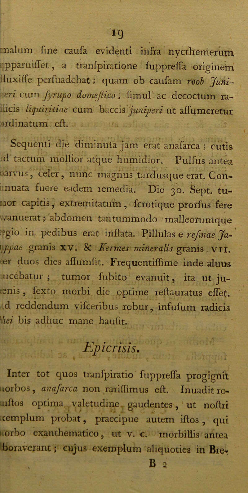 *9 malum fine caufa evidenti infra nycthemerum pparuiffet, a tranfpiratione fupprelfa originem luxilfe perfuadebat; quam ob caufam roob Juni- eri cum fyrupo dornejiico, fimul ac decoctum ra- dicis liquiritiae cum baccis juniperi ut aflumeretur ordinatum eft. Sequenti die diminuta jam erat anafarca ; cutis d tactum mollior atque humidior. Pulfus antea •arvus, celer, nunc magnus tardusque erat. Con- nuata fuere eadem remedia. Die 30. Sept. tu- mor capitis, extremitatum, fcrotique prorfus fere 'vanuerat; abdomen tantummodo malleorumque --gio in pedibus erat inflata. Pillulas e refinae Ja- 1ppo.e granis XV. 8c Kermes mineralis granis vn. er duos dies aflumfit. Frequentiflime inde aluus ucebatur ; tumor fubito evanuit, ita ut ju- tenis , fexto morbi die optime reftauratus elfet. d reddendum vifceribus robur, infufum radicis nei bis adhuc mane haufit. Epie risis. ~ ‘ ** * I ' * 1 j . x) • y *» , !■ 4 Inter tot quos tranfpiratio fupprelfa progignit . lorbos, anafarca non rariflimus eft. Inuadit ro- uftos optima valetudine gaudentes, ut noflri templum probat, praecipue autem iftos, qui 1 orbo exanthematico, ut v. c. morbillis antea boraverant; cujus exemplum aliquoties in Brer B a