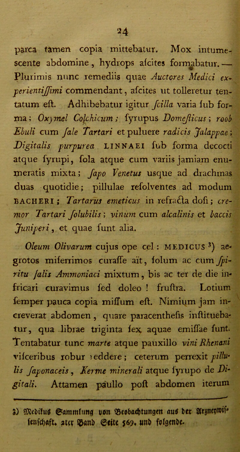 parca tamen copia mittebatur. Mox intume- scente abdomine, hydrops alcites formabatur. — Plurimis nunc remediis quae ductores Medici ex- perientijfimi commendant, afcites ut tolleretur ten- tatum eft. Adhibebatur igitur Jcilla varia lub for- ma ; Oxymel Colchicum; fyrupus Domejlicus; roob Ebuli cum fale Tartari et puluere radicis Jalappae ; Digitalis purpurea linnaei fub forma decocti atque fyrupi, fola atque cum variis jamiam enu- meratis mixta; Japo Venetus usque ad drachmas duas quotidie; pillulae refolventes ad modum BACHERI; Tartarus emeticus in refra£ta dofi; cre- mor Tartari Jolubilis; vinum cum alcalinis et laccis Juniperi, et quae funt alia. Oleum Olivarum cujus ope cel: medicus 3) ae- grotos miferrimos curaffe ait, lolum ac cum Jpi- ritu falis Ammoniaci mixtum, bis ac ter de die in- fricari curavimus fed doleo ! fruftra. Lotium femper pauca copia milium eft. Nimium jam in- creverat abdomen , quare paracenthefis inftitueba- tur, qua librae triginta lex; aquae emiflae funt. Tentabatur tunc marte atque pauxillo vini Rhenani vilceribus robur leddere; ceterum perrexit pillu- lis Japonaceis, Kerme minerali atque lyrupo de Di- gitali. Attamen paullo poft abdomen iterum 3) SOItinfuS 0ammfutt<j voit 95coba(t)tungett au$ t>er Sfrjncproil* fenfdjflft* aw sganb @citc 16% un& folgenbc-