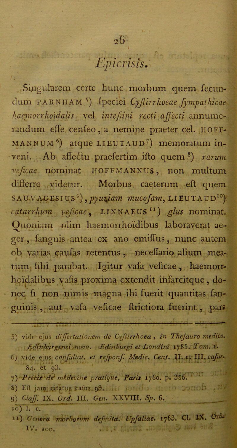 \ Epicrisis. ft Singularem certe hunc morbum quem fecun- dum PARNHAM f Ipeciei Cyjiirrhoeae fympathicae haemorrhoidalis vel intefdni recti affecti annume- randum elfe cenfeo, a nemine praeter cel. .h.OFF- MANNUM5 6) atque LIEUTAUD7) memoratum in- veni. Ab affedtu praefertim ifto quem8 9) rarum veficae nominat iioffmannus, non multum diflerre videtur. Morbus caeterum eft quem sauvauesius'f,pyurfiam muco/am, LIEUTAUD10) catarrhum yejicaey LINNAEUS 11) glus nominat. Ouoniam olim haemorrhoidibus laboraverat ae- ger, fanguis antea ex ano emiflus, nunc autem ob varias caufas retentus, necehario alium mea-- tum libi parabat. Igitur vafa veficae, haemorr- hoidalibus vafis proxima extendit infarcitque, do- nec fi non nimis magna ibi fuerit quantitas fan- guinis , aut vafa veficae ftrictiora fuerint, pars 5) vide ejus dijfertationem cle Cyjlirrhoea , in TheJauro medico. Jidbiburgensi novo. Edinburgi et Londini tj&b. Tom. 6) vide ejus, confullat. et rejponf. Medie. Cent. II. et' III. cafus.. 84. et 93. . ' * ' ‘ ' * ii 7) Pricis det miifecine pratique, Paris 1760. p. 386. 8) Eft janj; .citatus rafus g3. 9) ClaJ'f. IX. Ord. IU. Geru XXVIII. SP. 6. _ ioj~L c. Ji) Genera mvrbofum defuit a. Upfaliae. 1763. Gl. IX. Ord. IV. aoo.