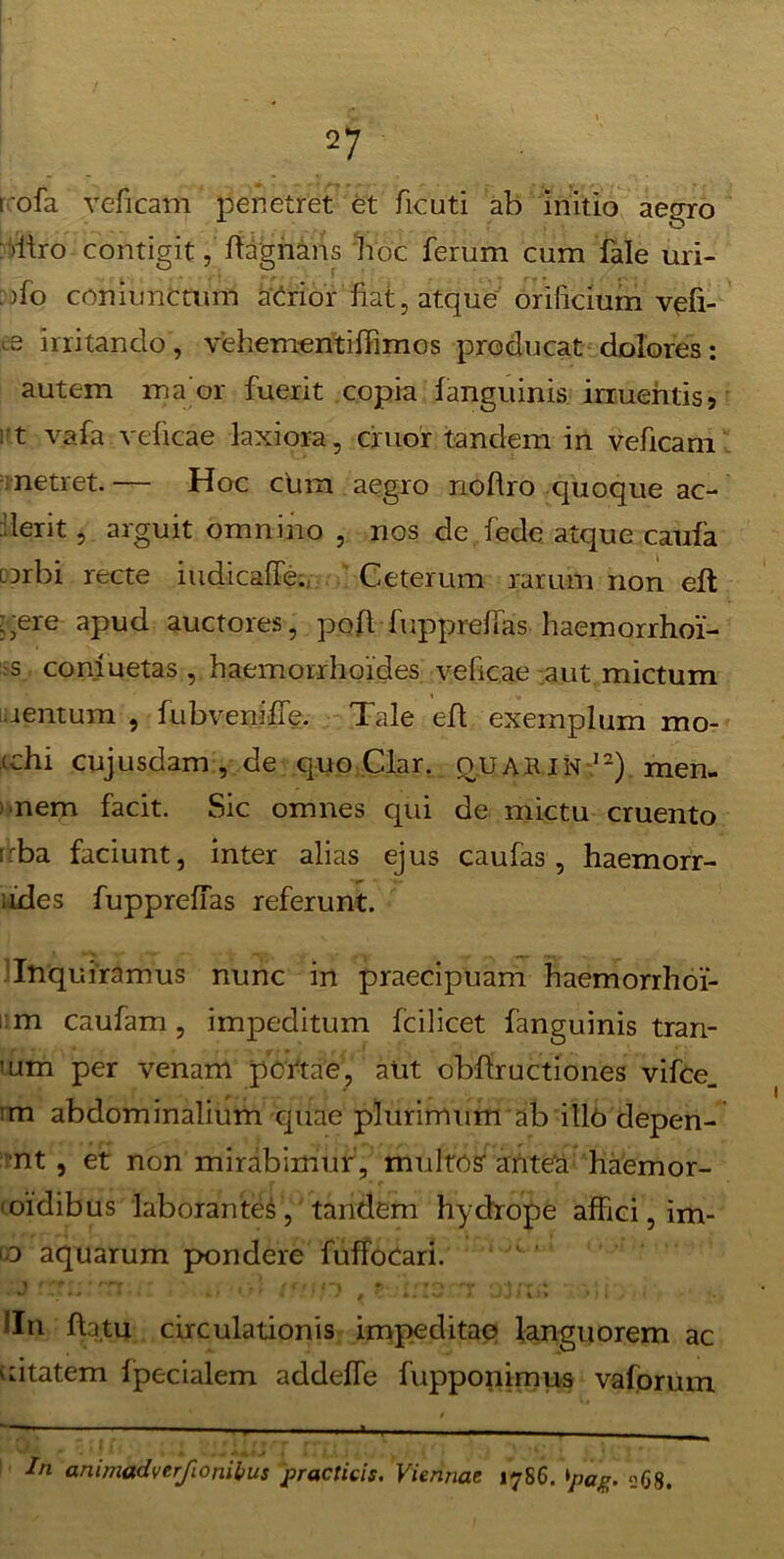 i ofa veficam penetret et ficuti ab initio aegro : >itro contigit, ftagnans hoc ferum cum fale uri- >fo coniunctum acrior fiat, atque orificium vefi- .9 irritando, vehem-entiffimos producat dolores: autem maor fuerit copia f anguinis irruentis 5 rt vafa veficae laxiora, eruor tandem in veficam netret. — Hoc cum aegro nohro quoque ac- uerit , arguit omnino , nos de fede atque caufa orbi recte iudicaffe. Ceterum rarum non eft :;ere apud auctores, poft fupprelfas haemorrhoi'- -s comuetas , haemorrhoides veficae aut mictum jentum , fubveniffe. Tale efl exemplum mo- echi cujusdam , de quo Clar. ouarIN ,2) men- nem facit. Sic omnes qui de mictu cruento uba faciunt, inter alias ejus caufas , haemorr- udes fupprelfas referunt. Inquiramus nunc in praecipuam haemorrhoi- m caufam , impeditum Icilicet fanguinis tran- 'Utn per venam pertae, aut obfiructiones vifce_ ’m abdominalium quae plurimum ab ill6 depen- nt , et non mirabimur , multos' antea haemor- 'oidibus laborantes, tandem hydrope affici, im- aquarum pondere fuffocari. 1 f * rfr . * • > f f f>. . f ff O - r*f •* *. ,■> 1 » - . ' U * • ' C' * / ' * djt iJ> > ) • !In fhtu circulationis impeditae languorem ac uitatem Ipecialem addelfe fupponimus vaforum *——1 ■■-■■■■ — - - - * i - - In animadverfionilnis practicis. Viennae 17S6. 'pag. <268.