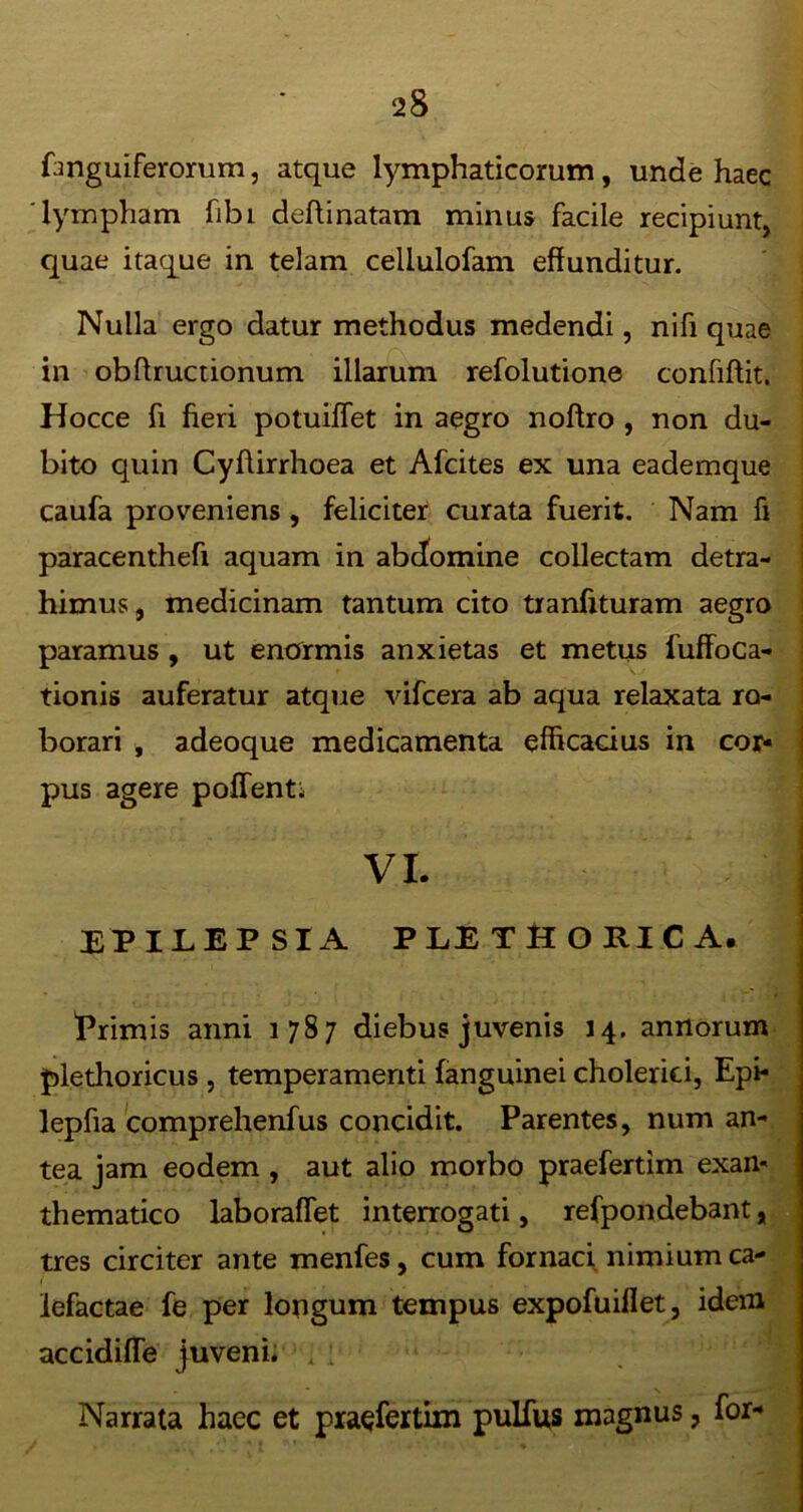 Anguiferorum, atque lymphaticorum, unde haec lympham fibi deftinatam minus facile recipiunt, quae itaque in telam cellulofam effunditur. Nulla ergo datur methodus medendi, nifi quae in obffructionum illarum refolutione confiftit. Hocce fi fieri potuiflet in aegro noftro , non du- bito quin Cyftirrhoea et Afcites ex una eademque caufa proveniens , feliciter curata fuerit. Nam fi paracenthefi aquam in abdomine collectam detra- himus, medicinam tantum cito tranfituram aegro paramus , ut enormis anxietas et metus fuffoca- tionis auferatur atque vifcera ab aqua relaxata ro- borari , adeoque medicamenta efficacius in cor- pus agere pollenti VI. EPILEPSIA PLETffORlCA. 'Primis anni 1787 diebus juvenis 14. annorum plethoricus , temperamenti (anguinei cholerici, Epi- lepffa comprehenfus concidit. Parentes, num an- tea jam eodem , aut alio morbo praefertim exan- thematico laboraflet interrogati, refpondebant, tres circiter ante menfes, cum fornaci nimium ca- ( lefactae fe per longum tempus expofuiflet, idem accidifle juveni* . 1 Narrata haec et praefertim pulfus magnus, for-