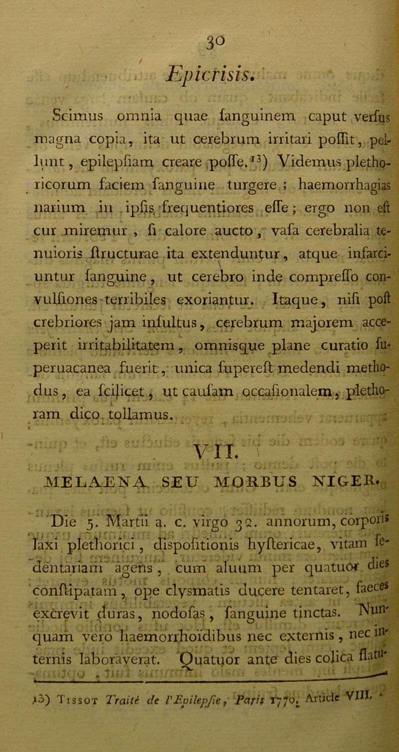 ✓ Epicrisis. , * - ♦ • \ •*’,*' “• ' f . I . '■‘kB Scimus omnia quae fanguinem caput verfus magna copia, ita ut cerebrum irritari poffit, pel- lunt, epilepfiam creare poffe.13) Videmus pletho- ricorum faciem fanguine turgere ; haemorrhagias narium in ipfis, frequentiores effe; ergo non eft cur miremur , fi calore aucto, vafa cerebralia te- nuioris ftructurae ita extenduntur, atque infarci- untur fanguine, ut cerebro inde compreffo con- vulfiones terribiles exoriantur. Itaque, nifi poft crebriores jam infultus, cerebrum majorem acce- perit irritabilitatem, omnisque plane curatio fu- peruacanea fuerit , unica fupereft medendi metho- dus , ea fcilicet , ut caufam occafionalem, pletho- ram dico tollamus. VII. MELAENA SEU MORBUS NIGER* Die 5. Martii a. c. virgo 32. annorum, corpori* laxi pietborici, dispofitionis hyftericae, vitam fe- dentariaui agens', cum aluum per quatuor dieS conflipatam , ope clysmatis ducere tentaret, faeces excrevit duras, nodofas, fanguine tinctas. Nun- quam vero haemorrhoidibus nec externis, nec in- ternis laboraverat. Quatuor ante dies colica flati*' \ ~ ‘j ■1 > • . - • ' ' - • 1 »3) Tissot Traiti de 1'Epilepfie, Parif T770. Article VIII,