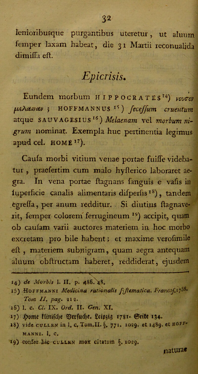 lenioribusque purgantibus uteretur, ut aluum femper laxam habeat, die 31 Martii reconualjda dimifia eft. Epicrisis. Eundem morbum Hippocrates14) ycvm [AiAcuvetv ; HOFFMANNUS ) Jeceffum cruentum atque SAUVAGESIUS I<5) Melaenam vel morbum ni- grum nominat. Exempla huc pertinentia legimus apud cel. HOME17). Caufa morbi vitium venae portae fuiiTe videba- tur , praefertim cum malo hyfterico laboraret ae- gra. In vena portae ftagnans fanguis e vafis in luperhcie canalis ahmentaris difperfis18), tandem fcgreffa, per anum redditur. Si diutius ftagnave- rit, femper colorem ferrugineum 19) accipit, quam ob caulam varii auctores materiem in hoc morbo excretam pro bile habent; et maxime verofimile eft , materiem subnigram, quam aegra antequam ,, * ’ ^' <. . aluum obftructam haberet, reddiderat, ejusdem ■ ' *'—*  Jm -i —* 14) de Morbis I. II. p. 486.N-48. 15) Hoffmanni Medicina rationalis fiflematica. Francoj^i^' Tom II, pag. 212. 16) 1. e. Cl. IX. Ord. II. Gen. XT. 17) Jpomc fltmfcfye SJerfucljc. 1781* @ett< 134- 18) vide culleN in 1. c. Tom.II. §, 771. 1029. et 1489. et hoff- manni. 1, c. 19) confex-Eie CUI.LKN mox citatum §. 1029. natura*