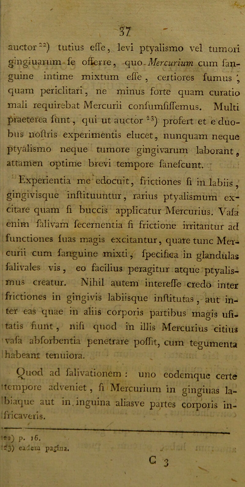 \ auctor22) tutius elfe, levi ptyalismo vel tumori gingiuarum fe offerre, quo.Mercurium cum fan- guine intime mixtum effe , certiores fumus quam periclitari, ne minus forte quam curatio mali requirebat Mercurii confumfifiemus. Multi praeterea funt, qui ut auctor 23) profert et e duo- bus nolfris experimentis elucet, nunquam neque ptyalismo neque tumore gingivarum laborant, attamen optime brevi tempore fanefcunt. Experientia me edocuit, frictiones fi in labiis, gingivisque inftituuntur, rarius ptyalismum ex- citare quam fi buccis applicatur Mercurius. Vafa enim falivam fecernentia fi frictione irritantur ad functiones luas magis excitantur, quate tunc Mer- curii cum fanguine mixti, fpecifica in glandulas falivales vis, eo facilius peragitur atque ptyalis- mus creatur. Nihil autem intereffe credo inter frictiones in gingivis labiisque inftitutas , aut in- ter eas quae in aliis corporis partibus magis ufi- tatis fiunt, nifi quod in illis Mercurius citius vafa abforbentia penetrare pofTit, cum tegumenta habeant tenuiora. Quod ad fahvationem : uno eodemque certe ‘tempore adveniet , fi Mercurium in gingiuas la- biaque aut in.inguina aliasve partes corporis in- frica veris. !!2) p. l6. ^3) eadem pagina.