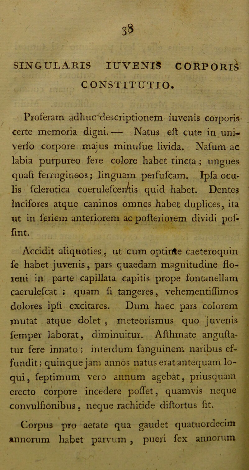 3* SINGULARIS IUVENIS CORPORIS CONSTITUTIO. Proferam adhucdescriptionem iuvenis corporis certe memoria digni.— Natus eft cute in uni- verfo corpore majus minufue livida. Nafum ac labia purpureo fere colore habet tincta; ungues quaft ferrugineos; linguam perfufcam. Ipfa ocu- lis fclerotica coerulefcen^tis quid habet. Dentes Incifores atque caninos omnes habet duplices, ita ut in feriem anteriorem ac pofteriorem dividi pob fint. Accidit aliquoties, ut cum optirrte caeteroquin fe habet juvenis, pars quaedam magnitudine fio- xeni in parte capillata capitis prope fontanellam caerulefcat ; quam fi tangeres, vehementiffimos dolores ipfi excitares. Dum haec pars colorem mutat atque dolet , meteorismus quo juvenis femper laborat, diminuitur. Afthmate angulla- tur fere innato ; interdum fanguinem naribus ef- fundit; quinque jam annos natus erat antequam lo- qui, feptimum vero annum agebat, priusquam erecto corpore incedere polfet, quamvis neque convulfionibus, neque rachitide diftortus fit. Corpus pro aetate qua gaudet quatuordecim annorum habet parvum , pueri fex annorum