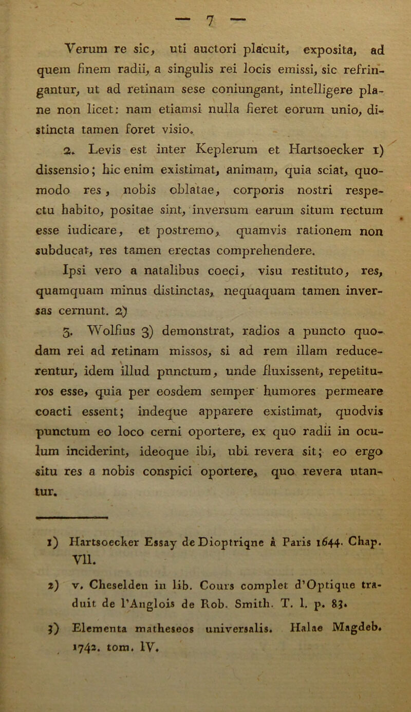 Verum re sic, uti auctori placuit, exposita, ad quem finem radii, a singulis rei locis emissi, sic refrin- gantur, ut ad retinam sese coniungant, intelligere pla- ne non licet: nam etiamsi nulla fieret eorum unio, di- stincta tamen foret visio* 2„ Levis est inter Keplerum et Hartsoecker i) dissensio; hic enim existimat, animam, quia sciat, quo- modo res, nobis oblatae, corporis nostri respe- ctu habito, positae sint, inversum earum situm rectum esse iudicare, et postremo, quamvis rationem non subducat, res tamen erectas comprehendere. Ipsi vero a natalibus coeci, visu restituto, res, quamquam minus distinctas, nequaquam tamen, inver- sas cernunt. 2) 5. Wolfius 3) demonstrat, radios a puncto quo- dam rei ad retinam missos, si ad rem illam reduce- rentur, idem illud punctum, unde fluxissent, repetitu- ros esse, quia per eosdem semper humores permeare coacti essent; indeque apparere existimat, quodvis punctum eo loco cerni oportere, ex quo radii in ocu- lum inciderint, ideoque ibi, ubi revera sit; eo ergo situ res a nobis conspici oportere, quo revera utan- tur. i) Hartsoecker Essay de Diopfriqne a Paris 1644. Chap. Vll. i) v, Cheselden in lib. Cours complet d’Optique tra- duit de l’Anglois de P».ob. Smitli. T. 1. p. 8?. 3) Elementa matheseos universalis. Halae Magdeb.