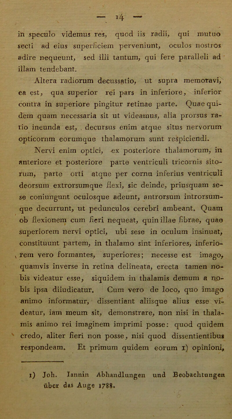 in speculo videmus res, quod iis radii, qui mutuo secli ad eius superficiem perveniunt, oculos nostros adire nequeunt, sed illi tantum, qui fere paralleli ad illam tendebant. Altera radiorum decussatio, ut supra memoravi, ea est, qua superior rei pars in inferiore, inferior contra in superiore pingitur retinae parte. Quae qui- dem quam necessaria sit ut videamus, alia prorsus ra- tio ineunda est, . decursus enim atque situs nervorum opticornm eorumque thalamorum sunt respiciendi. Nervi enim optici, ex posteriore thalamorum, in anteriore et posteriore parte ventriculi tricornis sito- rum, parte orti atque per cornu inferius ventriculi deorsum extrorsumque Hexi, sic deinde, priusquam se- se coniungunt oculosque adeunt, antrorsum introrsum- que decurrunt, ut pedunculos cerebri ambeant. Quam ob flexionem cum Heri nequeat, quin illae Hbrae, quae superiorem nervi optici, ubi sese in oculum insinuat, constituunt partem, in thalamo sint inferiores, inferio- rem vero formantes, superiores; necesse est imago, quamvis inverse in retina delineata, erecta tamen no- bis videatur esse, siquidem in thalamis demum a no- bis ipsa diiudicatur. Cum vero de loco, quo imago animo informatur, dissentiant aliisque alius esse vi- deatur, iam meum sit, demonstrare, non nisi in thala- mis animo rei imaginem imprimi posse: quod quidem credo, aliter fieri non posse, nisi quod dissentientibus respondeam. Et primum quidem eorum i) opinioni, i) Joh. Iannin Abhandlungen und Beobachtungen uber das Auge 1788.