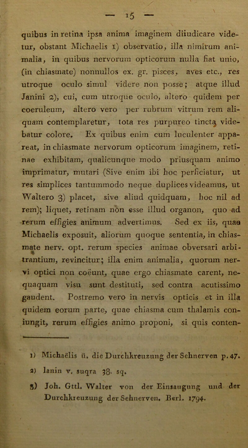 quibus in retina ipsa anima imaginem diiudicare vide- tur, obstant Michaelis i) observatio, illa nimirum ani- malia, in quibus nervorum opticorum nulla fiat unio, (in chiasmate) nonnullos ex. gr. pisces, aves etc., res utroque oculo simul videre non posse; atque illud Janini 2), cui, cum utroque oculo, altero quidem per coeruleum, altero vero per rubrum vitrum rem ali- quam contemplaretur, tota res purpureo tincta vide- batur colore. Ex quibus enim cum luculenter appa- reat, in chiasmate nervorum opticorum imaginem, reti- nae exhibitam, qualicunque modo priusquam animo imprimatur, mutari (Sive enim ibi hoc perficiatur, ut res simplices tantummodo neque duplices videamus, ut Waltero 3) placet, sive aliud quidquam, hoc nil ad rem); liquet, retinam non esse illud organon, quo ad rerum effigies animum advertimus. Sed ex iis, quaa Michaelis exposuit, aliorum quoque sententia, in chias- mate nerv. opt. rerum species animae obversari arbi- trantium, revincitur; illa enim animalia, quorum ner- vi optici non coeunt, quae ergo chiasmate carent, ne- quaquam visu sunt destituti, sed contra acutissimo gaudent. Postremo vero in nervis opticis et in illa quidem eorum parte, quae chiasma cum thalamis con- iungit, rerum effigies animo proponi, si quis conten- 1) Michaelis (i. die Durchkreuzung der Sehnerven p.47* 3) lanin v. suqra 58- sq. 5) Joh. Gttl, Walter von der Einsaugung und der Durchhieuzung der Sehnerven. Berl. 1794.